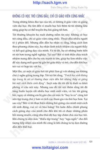 Trêìn Àùng Khoa - Uöng Xuên Vy
121CHÛÚNG 4: CHÒA KHOÁA CUÃA SÛÁC MAÅNH TUYÏåT ÀÖËI
KHÖNG COÁ HOÅC TROÂ CÛÁNG ÀÊÌU, CHÓ COÁ GIAÁO VIÏN CÛÁNG NHÙÆC
Trong nhûäng khoáa àaâo taåo cuãa töi, coá khöng ñt giaáo viïn vaâ giaãng
viïn àaåi hoåc. Hoå tòm àïën vò muöën hoåc hoãi thïm tûâ töi nhûäng khaã
nùng giuáp hoå coá thïí truyïìn thuå baâi giaãng töët hún.
Töi thûúâng khuyïn hoå nuöi dûúäng niïìm tin naây: Khöng coá hoåc
troâ cûáng àêìu, chó coá giaáo viïn cûáng nhùæc. Thoaåt àêìu nhiïìu ngûúâi
toã yá phaãn àöëi. Nhûng dêìn dêìn hoå nhêån ra rùçng, bùçng caách laâm
theo phûúng chêm naây, hoå nhêån laänh traách nhiïåm cuãa ngûúâi thêìy
vaâ kïët quaã giaãng daåy cuãa mònh. Vaâ tûâ àoá, hoå coá nhûäng bûúác tiïën
roä rïåt hún trong nghïì nghiïåp. Taåi sao? Búãi vò tinh thêìn chõu traách
nhiïåm mang àïën cho hoå sûác maånh to lúán, giuáp hoå laâm nhiïìu viïåc
àïí xêy dûång möëi quan hïå gùæn boá giûäa thêìy vaâ troâ, cho àïën khi hoåc
troâ vui veã húåp taác vúái hoå.
Möåt lêìn, coá möåt cö giaáo hoãi töi phaãi laâm gò vúái nhûäng em khöng
chuá yá nghe giaãng trong lúáp. Töi traã lúâi rùçng, “Traách hoåc sinh khöng
têåp trung laâ caái cúá thûúâng àûúåc viïån dêîn búãi nhûäng thêìy cö giaãng
baâi möåt caách thiïëu sinh àöång”. Suyát nûäa thò töi àaä bõ àuöíi ra khoãi
phoâng vò cêu noái naây. Nhûng sau àoá töi noái thïm rùçng töi àaä
tûâng huêën luyïån rêët nhiïìu hoåc sinh sinh viïn, vaâ luác töi giaãng
baâi, ngay caã nhûäng em bõ gaán cho caái maác laâ “hay lo ra” cuäng trúã
nïn têåp trung chuá yá hún vaâ tñch cûåc tham gia vaâo baâi hoåc hún. Taåi
sao vêåy? Búãi vò töi thûåc hiïån nhûäng baâi giaãng cuãa mònh möåt caách
rêët sinh àöång, vui veã vaâ haâo hûáng! Töi luön àiïìu chónh phong
caách giaãng daåy cuãa mònh cho àïën khi töi coá àûúåc nhûäng phaãn
höìi mong muöën, cuäng nhû thaái àöå hoåc têåp chùm chuá cuãa hoåc troâ.
Khi chuáng ta daán maác “thiïëu têåp trung” hay “ngu ngöëc” cho àöëi
tûúång tiïëp nhêån cuãa mònh thò cuäng laâ khi chuáng ta tûå doån àûúâng
dêîn àïën thêët baåi.
w
w
w
.toitaigioi.com
http://sach.tgm
.vn
http://sach.tgm.vn
www.toitaigioi.com
 