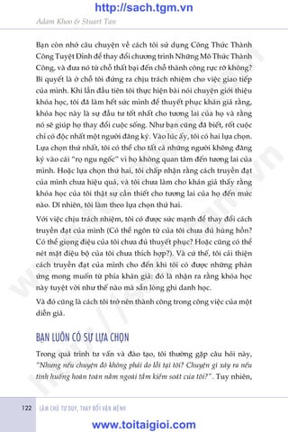 Adam Khoo & Stuart Tan
LAÂM CHUÃ TÛ DUY, THAY ÀÖÍI VÊÅN MÏÅNH122
Baån coân nhúá cêu chuyïån vïì caách töi sûã duång Cöng Thûác Thaânh
Cöng Tuyïåt Àónh àïí thay àöíi chûúng trònh Nhûäng Mö Thûác Thaânh
Cöng, vaâ àûa noá tûâ chöî thêët baåi àïën chöî thaânh cöng rûåc rúä khöng?
Bñ quyïët laâ úã chöî töi àûáng ra chõu traách nhiïåm cho viïåc giao tiïëp
cuãa mònh. Khi lêìn àêìu tiïn töi thûåc hiïån baâi noái chuyïån giúái thiïåu
khoáa hoåc, töi àaä laâm hïët sûác mònh àïí thuyïët phuåc khaán giaã rùçng,
khoáa hoåc naây laâ sûå àêìu tû töët nhêët cho tûúng lai cuãa hoå vaâ rùçng
noá seä giuáp hoå thay àöíi cuöåc söëng. Nhû baån cuäng àaä biïët, röët cuöåc
chó coá àöåc nhêët möåt ngûúâi àùng kyá. Vaâo luác êëy, töi coá hai lûåa choån.
Lûåa choån thûá nhêët, töi coá thïí cho têët caã nhûäng ngûúâi khöng àùng
kyá vaâo caái “roå ngu ngöëc” vò hoå khöng quan têm àïën tûúng lai cuãa
mònh. Hoùåc lûåa choån thûá hai, töi chêëp nhêån rùçng caách truyïìn àaåt
cuãa mònh chûa hiïåu quaã, vaâ töi chûa laâm cho khaán giaã thêëy rùçng
khoáa hoåc cuãa töi thêåt sûå cêìn thiïët cho tûúng lai cuãa hoå àïën mûác
naâo. Dô nhiïn, töi laâm theo lûåa choån thûá hai.
Vúái viïåc chõu traách nhiïåm, töi coá àûúåc sûác maånh àïí thay àöíi caách
truyïìn àaåt cuãa mònh (Coá thïí ngön tûâ cuãa töi chûa àuã huâng höìn?
Coá thïí gioång àiïåu cuãa töi chûa àuã thuyïët phuåc? Hoùåc cuäng coá thïí
neát mùåt àiïåu böå cuãa töi chûa thñch húåp?). Vaâ cûá thïë, töi caãi thiïån
caách truyïìn àaåt cuãa mònh cho àïën khi töi coá àûúåc nhûäng phaãn
ûáng mong muöën tûâ phña khaán giaã: àoá laâ nhêån ra rùçng khoáa hoåc
naây tuyïåt vúâi nhû thïë naâo maâ sùén loâng ghi danh hoåc.
Vaâ àoá cuäng laâ caách töi trúã nïn thaânh cöng trong cöng viïåc cuãa möåt
diïîn giaã.
BAÅN LUÖN COÁ SÛÅ LÛÅA CHOÅN
Trong quaá trònh tû vêën vaâ àaâo taåo, töi thûúâng gùåp cêu hoãi naây,
“Nhûng nïëu chuyïån àoá khöng phaãi do löîi taåi töi? Chuyïån gò xaãy ra nïëu
tònh huöëng hoaân toaân nùçm ngoaâi têìm kiïím soaát cuãa töi?”. Tuy nhiïn,
w
w
w
.toitaigioi.com
http://sach.tgm
.vn
http://sach.tgm.vn
www.toitaigioi.com
 