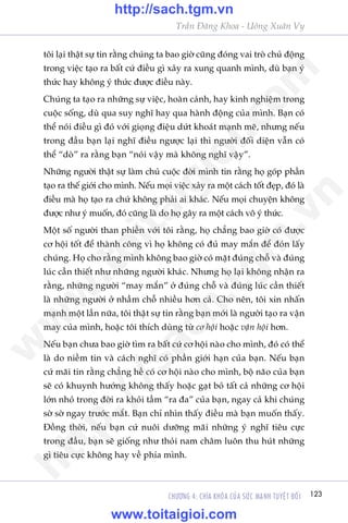 Trêìn Àùng Khoa - Uöng Xuên Vy
123CHÛÚNG 4: CHÒA KHOÁA CUÃA SÛÁC MAÅNH TUYÏåT ÀÖËI
töi laåi thêåt sûå tin rùçng chuáng ta bao giúâ cuäng àoáng vai troâ chuã àöång
trong viïåc taåo ra bêët cûá àiïìu gò xaãy ra xung quanh mònh, duâ baån yá
thûác hay khöng yá thûác àûúåc àiïìu naây.
Chuáng ta taåo ra nhûäng sûå viïåc, hoaân caãnh, hay kinh nghiïåm trong
cuöåc söëng, duâ qua suy nghô hay qua haânh àöång cuãa mònh. Baån coá
thïí noái àiïìu gò àoá vúái gioång àiïåu dûát khoaát maånh meä, nhûng nïëu
trong àêìu baån laåi nghô àiïìu ngûúåc laåi thò ngûúâi àöëi diïån vêîn coá
thïí “doâ” ra rùçng baån “noái vêåy maâ khöng nghô vêåy”.
Nhûäng ngûúâi thêåt sûå laâm chuã cuöåc àúâi mònh tin rùçng hoå goáp phêìn
taåo ra thïë giúái cho mònh. Nïëu moåi viïåc xaãy ra möåt caách töët àeåp, àoá laâ
àiïìu maâ hoå taåo ra chûá khöng phaãi ai khaác. Nïëu moåi chuyïån khöng
àûúåc nhû yá muöën, àoá cuäng laâ do hoå gêy ra möåt caách vö yá thûác.
Möåt söë ngûúâi than phiïìn vúái töi rùçng, hoå chùèng bao giúâ coá àûúåc
cú höåi töët àïí thaânh cöng vò hoå khöng coá àuã may mùæn àïí àoán lêëy
chuáng. Hoå cho rùçng mònh khöng bao giúâ coá mùåt àuáng chöî vaâ àuáng
luác cêìn thiïët nhû nhûäng ngûúâi khaác. Nhûng hoå laåi khöng nhêån ra
rùçng, nhûäng ngûúâi “may mùæn” úã àuáng chöî vaâ àuáng luác cêìn thiïët
laâ nhûäng ngûúâi úã nhêìm chöî nhiïìu hún caã. Cho nïn, töi xin nhêën
maånh möåt lêìn nûäa, töi thêåt sûå tin rùçng baån múái laâ ngûúâi taåo ra vêån
may cuãa mònh, hoùåc töi thñch duâng tûâ cú höåi hoùåc vêån höåi hún.
Nïëu baån chûa bao giúâ tòm ra bêët cûá cú höåi naâo cho mònh, àoá coá thïí
laâ do niïìm tin vaâ caách nghô coá phêìn giúái haån cuãa baån. Nïëu baån
cûá maäi tin rùçng chùèng hïì coá cú höåi naâo cho mònh, böå naäo cuãa baån
seä coá khuynh hûúáng khöng thêëy hoùåc gaåt boã têët caã nhûäng cú höåi
lúán nhoã trong àúâi ra khoãi têìm “ra àa” cuãa baån, ngay caã khi chuáng
súâ súâ ngay trûúác mùæt. Baån chó nhòn thêëy àiïìu maâ baån muöën thêëy.
Àöìng thúâi, nïëu baån cûá nuöi dûúäng maäi nhûäng yá nghô tiïu cûåc
trong àêìu, baån seä giöëng nhû thoãi nam chêm luön thu huát nhûäng
gò tiïu cûåc khöng hay vïì phña mònh.
w
w
w
.toitaigioi.com
http://sach.tgm
.vn
http://sach.tgm.vn
www.toitaigioi.com
 