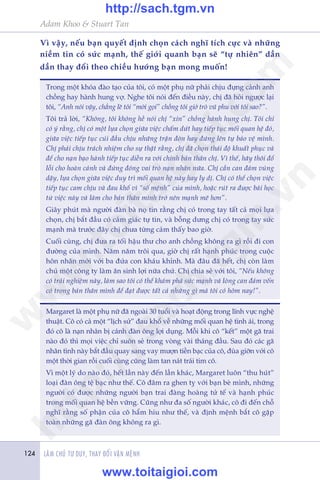 Adam Khoo & Stuart Tan
LAÂM CHUÃ TÛ DUY, THAY ÀÖÍI VÊÅN MÏÅNH124
Vò vêåy, nïëu baån quyïët àõnh choån caách nghô tñch cûåc vaâ nhûäng
niïìm tin coá sûác maånh, thïë giúái quanh baån seä “tûå nhiïn” dêìn
dêìn thay àöíi theo chiïìu hûúáng baån mong muöën!
Trong möåt khoáa àaâo taåo cuãa töi, coá möåt phuå nûä phaãi chõu àûång caãnh anh
chöìng hay haânh hung vúå. Nghe töi noái àïën àiïìu naây, chõ àaä hoãi ngûúåc laåi
töi, “Anh noái vêåy, chùèng leä töi “múâi goåi” chöìng töi giúã troâ vuä phu vúái töi sao?”.
Töi traã lúâi, “Khöng, töi khöng hïì noái chõ “xin” chöìng haânh hung chõ. Töi chó
coá yá rùçng, chõ coá möåt lûåa choån giûäa viïåc chêëm dûát hay tiïëp tuåc möëi quan hïå àoá,
giûäa viïåc tiïëp tuåc cuái àêìu chõu nhûäng trêån àoân hay àûáng lïn tûå baão vïå mònh.
Chõ phaãi chõu traách nhiïåm cho sûå thêåt rùçng, chõ àaä choån thaái àöå khuêët phuåc vaâ
àïí cho naån baåo haânh tiïëp tuåc diïîn ra vúái chñnh baãn thên chõ. Vò thïë, haäy thöi àöí
löîi cho hoaân caãnh vaâ àûâng àoáng vai troâ naån nhên nûäa. Chõ cêìn can àaãm vuâng
dêåy, lûåa choån giûäa viïåc duy trò möëi quan hïå naây hay ly dõ. Chõ coá thïí choån viïåc
tiïëp tuåc cam chõu vaâ àau khöí vò “söë mïånh” cuãa mònh, hoùåc ruát ra àûúåc baâi hoåc
tûâ viïåc naây vaâ laâm cho baãn thên mònh trúã nïn maånh meä hún”.
Giêy phuát maâ ngûúâi àaân baâ noå tin rùçng chõ coá trong tay têët caã moåi lûåa
choån, chõ bùæt àêìu coá caãm giaác tûå tin, vaâ böîng dûng chõ coá trong tay sûác
maånh maâ trûúác àêy chõ chûa tûâng caãm thêëy bao giúâ.
Cuöëi cuâng, chõ àûa ra töëi hêåu thû cho anh chöìng khöng ra gò röìi ài con
àûúâng cuãa mònh. Nùm nùm tröi qua, giúâ chõ rêët haånh phuác trong cuöåc
hön nhên múái vúái ba àûáa con khaáu khónh. Maâ àêu àaä hïët, chõ coân laâm
chuã möåt cöng ty laâm ùn sinh lúåi nûäa chûá. Chõ chia seã vúái töi, “Nïëu khöng
coá traãi nghiïåm naây, laâm sao töi coá thïí khaám phaá sûác maånh vaâ loâng can àaãm vöën
coá trong baãn thên mònh àïí àaåt àûúåc têët caã nhûäng gò maâ töi coá höm nay!”.
Margaret laâ möåt phuå nûä àaä ngoaâi 30 tuöíi vaâ hoaåt àöång trong lônh vûåc nghïå
thuêåt. Cö coá caã möåt “lõch sûã” àau khöí vïì nhûäng möëi quan hïå tònh aái, trong
àoá cö laâ naån nhên bõ caánh àaân öng lúåi duång. Möîi khi cö “kïët” möåt gaä trai
naâo àoá thò moåi viïåc chó suön seã trong voâng vaâi thaáng àêìu. Sau àoá caác gaä
nhên tònh naây bùæt àêìu quay sang vay mûúån tiïìn baåc cuãa cö, àuâa giúän vúái cö
möåt thúâi gian röìi cuöëi cuâng cuäng laâm tan naát traái tim cö.
Vò möåt lyá do naâo àoá, hïët lêìn naây àïën lêìn khaác, Margaret luön “thu huát”
loaåi àaân öng tïå baåc nhû thïë. Cö àêm ra ghen tyå vúái baån beâ mònh, nhûäng
ngûúâi coá àûúåc nhûäng ngûúâi baån trai àaâng hoaâng tûã tïë vaâ haånh phuác
trong möëi quan hïå bïìn vûäng. Cuäng nhû àa söë ngûúâi khaác, cö ài àïën chöî
nghô rùçng söë phêån cuãa cö hêím hiu nhû thïë, vaâ àõnh mïånh bùæt cö gùåp
toaân nhûäng gaä àaân öng khöng ra gò.
w
w
w
.toitaigioi.com
http://sach.tgm
.vn
http://sach.tgm.vn
www.toitaigioi.com
 