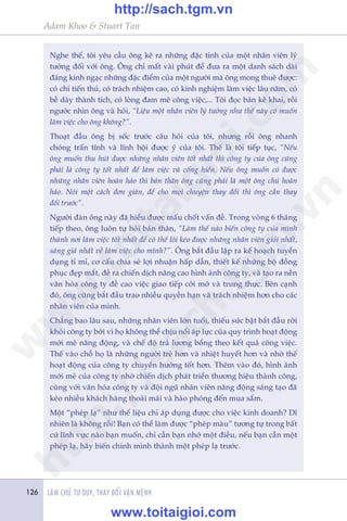Adam Khoo & Stuart Tan
LAÂM CHUÃ TÛ DUY, THAY ÀÖÍI VÊÅN MÏÅNH126
Nghe thïë, töi yïu cêìu öng kï ra nhûäng àùåc tñnh cuãa möåt nhên viïn lyá
tûúãng àöëi vúái öng. Öng chó mêët vaâi phuát àïí àûa ra möåt danh saách daâi
àaáng kinh ngaåc nhûäng àùåc àiïím cuãa möåt ngûúâi maâ öng mong thuï àûúåc:
coá chñ tiïën thuã, coá traách nhiïåm cao, coá kinh nghiïåm laâm viïåc lêu nùm, coá
bïì daây thaânh tñch, coá loâng àam mï cöng viïåc,... Töi àoåc baãn kï khai, röìi
ngûúác nhòn öng vaâ hoãi, “Liïåu möåt nhên viïn lyá tûúãng nhû thïë naây coá muöën
laâm viïåc cho öng khöng?”.
Thoaåt àêìu öng bõ söëc trûúác cêu hoãi cuãa töi, nhûng röìi öng nhanh
choáng trêën tônh vaâ lônh höåi àûúåc yá cuãa töi. Thïë laâ töi tiïëp tuåc, “Nïëu
öng muöën thu huát àûúåc nhûäng nhên viïn töët nhêët thò cöng ty cuãa öng cuäng
phaãi laâ cöng ty töët nhêët àïí laâm viïåc vaâ cöëng hiïën. Nïëu öng muöën coá àûúåc
nhûäng nhên viïn hoaân haão thò baãn thên öng cuäng phaãi laâ möåt öng chuã hoaân
haão. Noái möåt caách àún giaãn, àïí cho moåi chuyïån thay àöíi thò öng cêìn thay
àöíi trûúác”.
Ngûúâi àaân öng naây àaä hiïíu àûúåc mêëu chöët vêën àïì. Trong voâng 6 thaáng
tiïëp theo, öng luön tûå hoãi baãn thên, “Laâm thïë naâo biïën cöng ty cuãa mònh
thaânh núi laâm viïåc töët nhêët àïí coá thïí löi keáo àûúåc nhûäng nhên viïn gioãi nhêët,
saáng giaá nhêët vïì laâm viïåc cho mònh?”. Öng bùæt àêìu lêåp ra kïë hoaåch tuyïín
duång tó mó, cú cêëu chia seã lúåi nhuêån hêëp dêîn, thiïët kïë nhûäng böå àöìng
phuåc àeåp mùæt, àïì ra chiïën dõch nêng cao hònh aãnh cöng ty, vaâ taåo ra nïìn
vùn hoáa cöng ty àïì cao viïåc giao tiïëp cúãi múã vaâ trung thûåc. Bïn caånh
àoá, öng cuäng bùæt àêìu trao nhiïìu quyïìn haån vaâ traách nhiïåm hún cho caác
nhên viïn cuãa mònh.
Chùèng bao lêu sau, nhûäng nhên viïn lúán tuöíi, thiïëu sûác bêåt bùæt àêìu rúâi
khoãi cöng ty búãi vò hoå khöng thïí chõu nöíi aáp lûåc cuãa quy trònh hoaåt àöång
múái meã nùng àöång, vaâ chïë àöå traã lûúng böíng theo kïët quaã cöng viïåc.
Thïë vaâo chöî hoå laâ nhûäng ngûúâi treã hún vaâ nhiïåt huyïët hún vaâ nhúâ thïë
hoaåt àöång cuãa cöng ty chuyïín hûúáng töët hún. Thïm vaâo àoá, hònh aãnh
múái meã cuãa cöng ty nhúâ chiïën dõch phaát triïín thûúng hiïåu thaânh cöng,
cuâng vúái vùn hoáa cöng ty vaâ àöåi nguä nhên viïn nùng àöång saáng taåo àaä
keáo nhiïìu khaách haâng thoaãi maái vaâ haâo phoáng àïën mua sùæm.
Möåt “pheáp laå” nhû thïë liïåu chó aáp duång àûúåc cho viïåc kinh doanh? Dô
nhiïn laâ khöng röìi! Baån coá thïí laâm àûúåc “pheáp maâu” tûúng tûå trong bêët
cûá lônh vûåc naâo baån muöën, chó cêìn baån nhúá möåt àiïìu, nïëu baån cêìn möåt
pheáp laå, haäy biïën chñnh mònh thaânh möåt pheáp laå trûúác.
w
w
w
.toitaigioi.com
http://sach.tgm
.vn
http://sach.tgm.vn
www.toitaigioi.com
 