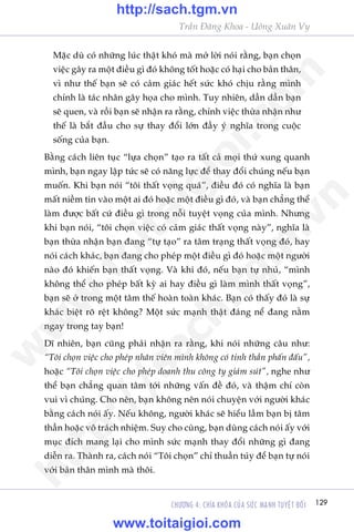 Trêìn Àùng Khoa - Uöng Xuên Vy
129CHÛÚNG 4: CHÒA KHOÁA CUÃA SÛÁC MAÅNH TUYÏåT ÀÖËI
Mùåc duâ coá nhûäng luác thêåt khoá maâ múã lúâi noái rùçng, baån choån
viïåc gêy ra möåt àiïìu gò àoá khöng töët hoùåc coá haåi cho baãn thên,
vò nhû thïë baån seä coá caãm giaác hïët sûác khoá chõu rùçng mònh
chñnh laâ taác nhên gêy hoåa cho mònh. Tuy nhiïn, dêìn dêìn baån
seä quen, vaâ röìi baån seä nhêån ra rùçng, chñnh viïåc thûâa nhêån nhû
thïë laâ bùæt àêìu cho sûå thay àöíi lúán àêìy yá nghôa trong cuöåc
söëng cuãa baån.
Bùçng caách liïn tuåc “lûåa choån” taåo ra têët caã moåi thûá xung quanh
mònh, baån ngay lêåp tûác seä coá nùng lûåc àïí thay àöíi chuáng nïëu baån
muöën. Khi baån noái “töi thêët voång quaá”, àiïìu àoá coá nghôa laâ baån
mêët niïìm tin vaâo möåt ai àoá hoùåc möåt àiïìu gò àoá, vaâ baån chùèng thïí
laâm àûúåc bêët cûá àiïìu gò trong nöîi tuyïåt voång cuãa mònh. Nhûng
khi baån noái, “töi choån viïåc coá caãm giaác thêët voång naây”, nghôa laâ
baån thûâa nhêån baån àang “tûå taåo” ra têm traång thêët voång àoá, hay
noái caách khaác, baån àang cho pheáp möåt àiïìu gò àoá hoùåc möåt ngûúâi
naâo àoá khiïën baån thêët voång. Vaâ khi àoá, nïëu baån tûå nhuã, “mònh
khöng thïí cho pheáp bêët kyâ ai hay àiïìu gò laâm mònh thêët voång”,
baån seä úã trong möåt têm thïë hoaân toaân khaác. Baån coá thêëy àoá laâ sûå
khaác biïåt roä rïåt khöng? Möåt sûác maånh thêåt àaáng nïí àang nùçm
ngay trong tay baån!
Dô nhiïn, baån cuäng phaãi nhêån ra rùçng, khi noái nhûäng cêu nhû:
“Töi choån viïåc cho pheáp nhên viïn mònh khöng coá tinh thêìn phêën àêëu”,
hoùåc “Töi choån viïåc cho pheáp doanh thu cöng ty giaãm suát”, nghe nhû
thïí baån chùèng quan têm túái nhûäng vêën àïì àoá, vaâ thêåm chñ coân
vui vò chuáng. Cho nïn, baån khöng nïn noái chuyïån vúái ngûúâi khaác
bùçng caách noái êëy. Nïëu khöng, ngûúâi khaác seä hiïíu lêìm baån bõ têm
thêìn hoùåc vö traách nhiïåm. Suy cho cuâng, baån duâng caách noái êëy vúái
muåc àñch mang laåi cho mònh sûác maånh thay àöíi nhûäng gò àang
diïîn ra. Thaânh ra, caách noái “Töi choån” chó thuêìn tuáy àïí baån tûå noái
vúái baãn thên mònh maâ thöi.
w
w
w
.toitaigioi.com
http://sach.tgm
.vn
http://sach.tgm.vn
www.toitaigioi.com
 