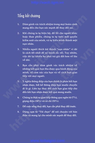 Adam Khoo & Stuart Tan
LAÂM CHUÃ TÛ DUY, THAY ÀÖÍI VÊÅN MÏÅNH130
Töíng kïët chûúng
1.	 Daám gaánh vaác traách nhiïåm trong moåi hoaân caãnh
mang àïën cho baån sûác maånh àïí thay àöíi noá.
2.	 Khi chuáng ta tûå biïån höå, àöí löîi cho ngûúâi khaác
hoùåc than phiïìn, chuáng ta tûå tûúác mêët quyïìn
kiïím soaát cuãa mònh, vaâ tûå biïën mònh thaânh möåt
naån nhên.
3.	 Nhiïìu ngûúâi thñch trúã thaânh “naån nhên” vò àoá
laâ caách töët nhêët àïí neá traánh rùæc röëi. Tuy nhiïn,
viïåc àoá laåi khiïën hoå phaãi traá giaá àùæt hún vïì lêu
vïì daâi.
4.	 Baån cêìn phaãi daám gaánh vaác traách nhiïåm vïì
nhûäng kïët quaã baån thu àûúåc qua haânh àöång cuãa
mònh, vïì caãm xuác cuãa baån vaâ vïì caách baån giao
tiïëp vúái moåi ngûúâi.
5.	 YÁ nghôa thöng àiïåp cuãa baån chñnh laâ phaãn höìi baån
nhêån àûúåc, bêët kïí thöng àiïåp baån muöën chuyïín
ài laâ gò. Liïn tuåc thay àöíi caách baån giao tiïëp cho
àïën khi baån nhêån àûúåc kïët quaã mong muöën.
6.	 Chuáng ta thêåt sûå giao tiïëp thöng qua ngön tûâ (7%),
gioång àiïåu (38%) vaâ cûã chó (55%).
7.	 Àïí cuöåc söëng thay àöíi, baån cêìn phaãi thay àöíi trûúác.
8.	 Duâng cuåm tûâ “Töi choån” àïí noái chuyïån vúái baãn
thên vaâ mang laåi cho mònh sûác maånh àïí thay àöíi.
w
w
w
.toitaigioi.com
http://sach.tgm
.vn
http://sach.tgm.vn
www.toitaigioi.com
 