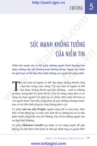 131CHÛÚNG 5: SÛÁC MAÅNH KHÖNG TÛÚÃNG CUÃA NIÏÌM TIN
Trêìn Àùng Khoa - Uöng Xuên Vy
SÛÁC MAÅNH KHÖNG TÛÚÃNG
CUÃA NIÏÌM TIN
Niïìm tin maånh meä coá thïí giuáp nhûäng ngûúâi bònh thûúâng laâm
àûúåc nhûäng viïåc phi thûúâng hoùåc khöng tûúãng. Ngûúåc laåi, niïìm
tin giúái haån coá thïí laâm thui chöåt nhûäng con ngûúâi taâi nùng nhêët.
T
aåi sao möåt söë ngûúâi coá thïí àaåt àûúåc nhûäng thaânh cöng
vûúåt bêåc trong cuöåc söëng? Taåi sao möåt söë ngûúâi coá thïí
àaåt àûúåc nhûäng thaânh quaã phi thûúâng... vûúåt xa nhûäng
gò àûúåc mong àúåi? Coá phaãi àoá laâ vò hoå taâi nùng, nhaåy beán vaâ coá
nùng lûåc hún ngûúâi? Coá phaãi hoå coá nhiïìu àiïìu kiïån töët hún so
vúái ngûúâi khaác? Sau khi cuâng nhau ài qua nhûäng chûúng trûúác,
baån vaâ töi àïìu biïët rùçng roä raâng khöng phaãi vêåy.
Coá phaãi anh em nhaâ Wright, ngûúâi saáng chïë ra maáy bay, hiïíu
biïët vïì khñ àöång lûåc vaâ maáy moác hún têët caã nhûäng kyä sû vaâ nhaâ
phaát minh cuâng thúâi cuãa hoå? Khöng. Hoå chó laâ nhûäng ngûúâi sûãa
xe àaåp bònh thûúâng.
Coá phaãi Mahatma Gandhi taåo àûúåc cú súã vûäng maånh àïí giaãi
phoáng ÊËn Àöå khoãi Anh Quöëc laâ nhúâ gia àònh öng coá quyïìn thïë?
131
5CHÛÚNG
w
w
w
.toitaigioi.com
http://sach.tgm
.vn
http://sach.tgm.vn
www.toitaigioi.com
 