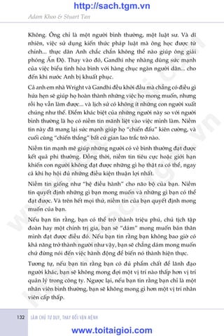 LAÂM CHUÃ TÛ DUY, THAY ÀÖÍI VÊÅN MÏÅNH132
Adam Khoo & Stuart Tan
Khöng. Öng chó laâ möåt ngûúâi bònh thûúâng, möåt luêåt sû. Vaâ dô
nhiïn, viïåc sûã duång kiïën thûác phaáp luêåt maâ öng hoåc àûúåc tûâ
chñnh... thûåc dên Anh chùæc chùæn khöng thïí naâo giuáp öng giaãi
phoáng ÊËn Àöå. Thay vaâo àoá, Gandhi nheå nhaâng duâng sûác maånh
cuãa viïåc biïíu tònh hoâa bònh vúái haâng chuåc ngaân ngûúâi dên... cho
àïën khi nûúác Anh bõ khuêët phuåc.
Caã anh em nhaâ Wright vaâ Gandhi àïìu khúãi àêìu maâ chùèng coá àiïìu gò
hûáa heån seä giuáp hoå hoaân thaânh nhûäng viïåc hoå mong muöën, nhûng
röìi hoå vêîn laâm àûúåc... vaâ lõch sûã coá khöng ñt nhûäng con ngûúâi xuêët
chuáng nhû thïë. Àiïím khaác biïåt cuãa nhûäng ngûúâi naây so vúái ngûúâi
bònh thûúâng laâ hoå coá niïìm tin maänh liïåt vaâo viïåc mònh laâm. Niïìm
tin naây àaä mang laåi sûác maånh giuáp hoå “chiïën àêëu” kiïn cûúâng, vaâ
cuöëi cuâng “chiïën thùæng” bêët cûá gian lao trùæc trúã naâo.
Niïìm tin maånh meä giuáp nhûäng ngûúâi coá veã bònh thûúâng àaåt àûúåc
kïët quaã phi thûúâng. Àöìng thúâi, niïìm tin tiïu cûåc hoùåc giúái haån
khiïën con ngûúâi khöng àaåt àûúåc nhûäng gò hoå thêåt ra coá thïí, ngay
caã khi hoå höåi àuã nhûäng àiïìu kiïån thuêån lúåi nhêët.
Niïìm tin giöëng nhû “hïå àiïìu haânh” cho naäo böå cuãa baån. Niïìm
tin quyïët àõnh nhûäng gò baån mong muöën vaâ nhûäng gò baån coá thïí
àaåt àûúåc. Vaâ trïn hïët moåi thûá, niïìm tin cuãa baån quyïët àõnh mong
muöën cuãa baån.
Nïëu baån tin rùçng, baån coá thïí trúã thaânh triïåu phuá, chuã tõch têåp
àoaân hay möåt chñnh trõ gia, baån seä “daám” mong muöën baãn thên
mònh àaåt àûúåc àiïìu àoá. Nïëu baån tin rùçng baån khöng bao giúâ coá
khaã nùng trúã thaânh ngûúâi nhû vêåy, baån seä chùèng daám mong muöën
chûá àûâng noái àïën viïåc haânh àöång àïí biïën noá thaânh hiïån thûåc.
Tûúng tûå, nïëu baån tin rùçng baån coá àuã phêím chêët àïí laänh àaåo
ngûúâi khaác, baån seä khöng mong àúåi möåt võ trñ naâo thêëp hún võ trñ
quaãn lyá trong cöng ty. Ngûúåc laåi, nïëu baån tin rùçng baån chó laâ möåt
nhên viïn bònh thûúâng, baån seä khöng mong gò hún möåt võ trñ nhên
viïn cêëp thêëp.
w
w
w
.toitaigioi.com
http://sach.tgm
.vn
http://sach.tgm.vn
www.toitaigioi.com
 