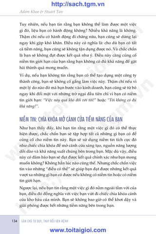 LAÂM CHUÃ TÛ DUY, THAY ÀÖÍI VÊÅN MÏÅNH134
Adam Khoo & Stuart Tan
Tuy nhiïn, nïëu baån tin rùçng baån khöng thïí laâm àûúåc möåt viïåc
gò àoá, liïåu baån coá haânh àöång khöng? Nhiïìu khaã nùng laâ khöng.
Thêåm chñ nïëu coá haânh àöång ài chùng nûäa, baån cuäng seä dûâng laåi
ngay khi gùåp khoá khùn. Àiïìu naây coá nghôa laâ: cho duâ baån coá têët
caã tiïìm nùng, baån cuäng seä khöng têån duång àûúåc noá. Vaâ chùæc chùæn
laâ baån seä khöng àaåt àûúåc kïët quaã nhû yá. Àiïìu naây caâng cuãng cöë
niïìm tin giúái haån cuãa baån rùçng baån khöng coá àuã khaã nùng àïí gùåt
haái thaânh quaã mong muöën.
Vñ duå, nïëu baån khöng tin rùçng baån coá thïí taåo dûång möåt cöng ty
thaânh cöng, baån seä khöng cöë gùæng laâm viïåc naây. Thêåm chñ nïëu vò
möåt lyá do naâo àoá maâ baån bûúác vaâo kinh doanh, baån cuäng seä tûâ boã
ngay khi àöëi mùåt vúái nhûäng trúã ngaåi àêìu tiïn chó vò baån coá niïìm
tin giúái haån: “Viïåc naây quaá khoá àöëi vúái töi!” hoùåc “Töi khöng coá àuã
khaã nùng!”.
NIÏÌM TIN: CHÒA KHOÁA MÚÃ CAÁNH CÛÃA TIÏÌM NÙNG CUÃA BAÅN
Nhû baån thêëy àêëy, khi baån tin rùçng möåt viïåc gò àoá coá thïí thûåc
hiïån àûúåc, chùæc chùæn baån seä têåp húåp têët caã nhûäng gò baån coá àïí
cuãng cöë cho niïìm tin naây. Baån seä sûã duång niïìm tin tñch cûåc àoá
nhû chiïëc chòa khoáa àïí múã caánh cûãa saáng taåo, nguöìn nùng lûúång
döìi daâo vaâ khaã nùng xuêët chuáng bïn trong baån. Mùåc duâ vêåy, àiïìu
naây coá àaãm baão baån seä àaåt àûúåc kïët quaã chñnh xaác nhû baån mong
muöën khöng? Khöng hùèn luác naâo cuäng thïë. Nhûng chùæc chùæn viïåc
tin vaâo nhûäng “àiïìu coá thïí” seä giuáp baån àaåt àûúåc nhûäng kïët quaã
vûúåt xa nhûäng gò baån coá àûúåc nïëu khöng coá niïìm tin hoùåc coá niïìm
tin giúái haån.
Ngûúåc laåi, nïëu baån tin rùçng möåt viïåc gò àoá nùçm ngoaâi têìm vúái cuãa
baån, àiïìu àoá àöìng nghôa vúái viïåc baån vûát ài chiïëc chòa khoáa caánh
cûãa kho baáu cuãa mònh. Baån seä khöng bao giúâ coá thïí khúi dêåy vaâ
giaãi phoáng àûúåc hïët nhûäng tiïìm nùng bïn trong baån.
w
w
w
.toitaigioi.com
http://sach.tgm
.vn
http://sach.tgm.vn
www.toitaigioi.com
 
