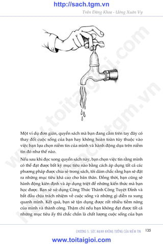 135CHÛÚNG 5: SÛÁC MAÅNH KHÖNG TÛÚÃNG CUÃA NIÏÌM TIN
Trêìn Àùng Khoa - Uöng Xuên Vy
Möåt vñ duå àún giaãn, quyïín saách maâ baån àang cêìm trïn tay àêy coá
thay àöíi cuöåc söëng cuãa baån hay khöng hoaân toaân tuây thuöåc vaâo
viïåc baån lûåa choån niïìm tin cuãa mònh vaâ haânh àöång dûåa trïn niïìm
tin àoá nhû thïë naâo.
Nïëu sau khi àoåc xong quyïín saách naây, baån choån viïåc tin rùçng mònh
coá thïí àaåt àûúåc bêët kyâ muåc tiïu naâo bùçng caách aáp duång têët caã caác
phûúng phaáp àûúåc chia seã trong saách, töi daám chùæc rùçng baån seä àùåt
ra nhûäng muåc tiïu khaá cao cho baãn thên. Àöìng thúâi, baån cuäng seä
haânh àöång kiïn àõnh vaâ aáp duång triïåt àïí nhûäng kiïën thûác maâ baån
hoåc àûúåc. Baån seä sûã duång Cöng Thûác Thaânh Cöng Tuyïåt Àónh vaâ
bùæt àêìu chõu traách nhiïåm vïì cuöåc söëng vaâ nhûäng gò diïîn ra xung
quanh mònh. Kïët quaã, baån seä têån duång àûúåc rêët nhiïìu tiïìm nùng
cuãa mònh vaâ thaânh cöng. Thêåm chñ nïëu baån khöng àaåt àûúåc têët caã
nhûäng muåc tiïu êëy thò chùæc chùæn laâ chêët lûúång cuöåc söëng cuãa baån
w
w
w
.toitaigioi.com
http://sach.tgm
.vn
http://sach.tgm.vn
www.toitaigioi.com
 