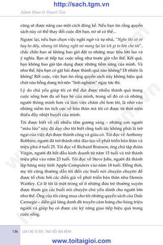 LAÂM CHUÃ TÛ DUY, THAY ÀÖÍI VÊÅN MÏÅNH136
Adam Khoo & Stuart Tan
cuäng seä àûúåc nêng cao möåt caách àaáng kïí. Nïëu baån tin rùçng quyïín
saách naây coá thïí thay àöíi cuöåc àúâi baån, noá seä coá thïí...
Ngûúåc laåi, nïëu baån choån viïåc nghi ngúâ vaâ tûå nhuã, “Nghe thò coá veã
hay ho àêëy, nhûng töi khöng nghô noá mang laåi lúåi ñch gò to lúán cho töi”,
chùæc chùæn baån seä khöng bao giúâ àùåt ra nhûäng muåc tiïu lúán lao vaâ
yá nghôa. Baån seä tiïëp tuåc cuöåc söëng nhû trûúác giúâ vêîn thïë. Kïët quaã,
baån khöng bao giúâ têån duång àûúåc nhûäng tiïìm nùng cuãa mònh. Vaâ
nhû thïë, liïåu baån coá gùåt haái àûúåc thaânh quaã naâo khöng? Dô nhiïn laâ
khöng! Röët cuöåc, viïåc baån tin rùçng quyïín saách naây khöng hiïåu quaã
chuát naâo böîng dûng trúã nïn “linh nghiïåm” ngay tûác thò.
Lyá do chuã yïëu giuáp töi coá thïí àaåt àûúåc nhiïìu thaânh quaã trong
cuöåc söëng hún àa söë baån beâ cuãa mònh, trong söë àoá coá caã nhûäng
ngûúâi thöng minh hún vaâ laâm viïåc chùm chó hún töi, laâ nhúâ vaâo
nhûäng niïìm tin tñch cûåc vïì baãn thên maâ töi coá àûúåc tûâ thúâi niïn
thiïëu àêìy nhiïåt huyïët cuãa mònh.
Töi àûúåc biïët vïì rêët nhiïìu têëm gûúng saáng – nhûäng con ngûúâi
“maáu lûãa” naây àaä daåy cho töi biïët rùçng tuöíi taác khöng phaãi laâ trúã
ngaåi cuãa viïåc àaåt àûúåc thaânh cöng vaâ giaâu coá. Töi àoåc vïì Anthony
Robbins, ngûúâi àaä trúã thaânh nhaâ àaâo taåo vïì phaát triïín baãn thên vaâ
triïåu phuá úã tuöíi 25. Töi àoåc vïì Richard Branson, öng chuã têåp àoaân
Virgin, ngûúâi àaä bùæt àêìu kinh doanh tûâ nùm 15 tuöíi vaâ trúã thaânh
triïåu phuá vaâo nùm 23 tuöíi. Töi àoåc vïì Steve Jobs, ngûúâi àaä thaânh
lêåp haäng maáy tñnh Apple Computers vaâo nùm 18 tuöíi. Àöìng thúâi,
meå töi cuäng thûúâng dêîn töi àïën caác buöíi noái chuyïån chuyïn àïì
àûúåc töí chûác búãi caác diïîn giaã vïì phaát triïín baãn thên nhû Dennis
Waitley. Coá leä töi laâ möåt trong söë ñt nhûäng àûáa treã thûúâng xuyïn
àûúåc tham gia caác buöíi noái chuyïån chuã yïëu daânh cho ngûúâi lúán
nhû thïë. Öng cuãa töi cuäng mua cho töi nhûäng quyïín saách cuãa Dale
Carnegie – diïîn giaã lûâng danh àaä truyïìn caãm hûáng cho haâng triïåu
ngûúâi vaâ giuáp hoå coá àûúåc caác kyä nùng giao tiïëp hiïåu quaã trong
cuöåc söëng.
w
w
w
.toitaigioi.com
http://sach.tgm
.vn
http://sach.tgm.vn
www.toitaigioi.com
 