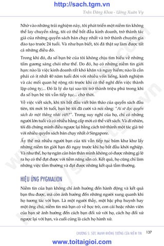 137CHÛÚNG 5: SÛÁC MAÅNH KHÖNG TÛÚÃNG CUÃA NIÏÌM TIN
Trêìn Àùng Khoa - Uöng Xuên Vy
Nhúâ vaâo nhûäng traãi nghiïåm naây, töi phaát triïín möåt niïìm tin khöng
thïí lay chuyïín rùçng, töi coá thïí bùæt àêìu kinh doanh, trúã thaânh taác
giaã cuãa nhûäng quyïín saách baán chaåy nhêët vaâ trúã thaânh chuyïn gia
àaâo taåo trûúác 24 tuöíi. Vaâ nhû baån biïët, töi àaä thêåt sûå laâm àûúåc têët
caã nhûäng àiïìu àoá.
Trong khi àoá, àa söë baån beâ cuãa töi khöng chõu tòm hiïíu vïì nhûäng
têëm gûúng saáng choái nhû thïë. Do àoá, hoå coá nhûäng niïìm tin giúái
haån: naâo laâ viïåc kinh doanh rêët khoá khùn vaâ nguy hiïím; naâo laâ cêìn
phaãi coá ñt nhêët 40 nùm tuöíi àúâi vúái nhiïìu vöën liïëng, kinh nghiïåm
vaâ caác möëi quan hïå röång raäi trûúác khi coá thïí nghô àïën viïåc thaânh
lêåp cöng ty;... Àoá laâ lyá do taåi sao töi trúã thaânh triïåu phuá trong khi
àa söë baån beâ töi vêîn tiïëp tuåc... chúâ thúâi.
Vïì viïåc viïët saách, khi töi bùæt àêìu viïët baãn thaão cuãa quyïín saách àêìu
tiïn, töi múái 16 tuöíi, baån beâ töi àaä cûúâi vaâ noái rùçng: “Ai seä àoåc quyïín
saách do möåt thùçng nhaäi viïët?”. Trong suy nghô cuãa hoå, chó coá nhûäng
ngûúâi lúán tuöíi vaâ coá nhiïìu bùçng cêëp múái coá thïí viïët saách. Vaâ dô nhiïn,
töi àaä chûáng minh àiïìu ngûúåc laåi bùçng caách trúã thaânh möåt taác giaã treã
vúái nhiïìu quyïín saách baán chaåy nhêët úã Singapore.
ÊËy thïë maâ nhiïìu ngûúâi baån cuãa töi vêîn tiïëp tuåc baám khû khû lêëy
nhûäng niïìm tin giúái haån àoá ngay trûúác khi hoå bùæt àêìu khúãi nghiïåp.
Vaâ nhû thïë, hoå tûå ngùn caãn baãn thên mònh khöng coá àûúåc nhûäng gò leä
ra hoå coá thïí àaåt àûúåc vúái tiïìm nùng sùén coá. Kïët quaã, hoå cuäng chó laâm
nhûäng viïåc têìm thûúâng vaâ àaåt àûúåc nhûäng kïët quaã têìm thûúâng.
HIÏåU ÛÁNG PYGMALION
Niïìm tin cuãa baån khöng chó aãnh hûúãng àïën haânh àöång vaâ kïët quaã
baån thu àûúåc, maâ coân aãnh hûúãng àïën nhûäng ngûúâi xung quanh khi
hoå tûúng taác vúái baån. Laâ möåt ngûúâi thêìy, möåt bêåc phuå huynh hay
möåt öng chuã, niïìm tin maâ baån coá vïì hoåc troâ, con caái hoùåc nhên viïn
cuãa baån seä aãnh hûúãng àïën caách baån àöëi xûã vúái hoå, caách hoå àöëi xûã
ngûúåc laåi vúái baån, vaâ cuöëi cuâng laâ caách hoå haânh xûã.
w
w
w
.toitaigioi.com
http://sach.tgm
.vn
http://sach.tgm.vn
www.toitaigioi.com
 