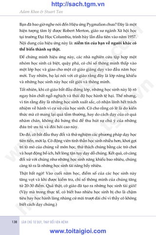 LAÂM CHUÃ TÛ DUY, THAY ÀÖÍI VÊÅN MÏÅNH138
Adam Khoo & Stuart Tan
Baån àaä bao giúâ nghe noái àïën Hiïåu ûáng Pygmalion chûa? Àêy laâ möåt
hiïån tûúång têm lyá àûúåc Robert Merton, giaáo sû ngaânh Xaä höåi hoåc
taåi trûúâng Àaåi Hoåc Columbia, trònh baây lêìn àêìu tiïn vaâo nùm 1957.
Nöåi dung cuãa hiïåu ûáng naây laâ: niïìm tin cuãa baån vïì ngûúâi khaác coá
thïí biïën thaânh sûå thêåt.
Àïí chûáng minh hiïåu ûáng naây, caác nhaâ nghiïn cûáu têåp húåp möåt
nhoám hoåc sinh caá biïåt, quêåy phaá, coá chó söë thöng minh thêëp vaâo
möåt lúáp hoåc vaâ giao cho möåt cö giaáo giaãng daåy vaâo àêìu nùm hoåc
múái. Tuy nhiïn, hoå laåi noái vúái cö giaáo rùçng àêy laâ lúáp nùng khiïëu
vaâ nhûäng hoåc sinh naây hoåc rêët gioãi vaâ thöng minh.
Têët nhiïn, khi cö giaáo bùæt àêìu àûáng lúáp, nhûäng hoåc sinh naây löå roä
ngay baãn chêët ngöî nghõch vaâ thaái àöå hoåc haânh tïå haåi. Thïë nhûng,
vò tin rùçng àêy laâ nhûäng hoåc sinh xuêët sùæc, cö nhêån laänh hïët traách
nhiïåm vïì haânh vi cû xûã cuãa hoåc sinh. Cö cho rùçng coá leä laâ do kiïën
thûác maâ cö mang laåi quaá têìm thûúâng, hay do caách daåy cuãa cö quaá
nhaâm chaán, khöng àuã hûáng thuá àïí thu huát sûå chuá yá cuãa nhûäng
àûáa treã ûu tuá vaâ àoâi hoãi cao naây.
Do àoá, cö bùæt àêìu thay àöíi vaâ thûã nghiïåm caác phûúng phaáp daåy hoåc
tiïn tiïën, múái laå. Cö àöång viïn tinh thêìn hoåc sinh nhiïìu hún, khúi gúåi
trñ toâ moâ cuãa chuáng vïì mön hoåc, thûã thaách chuáng bùçng caác troâ chúi
vaâ hoaåt àöång böí ñch, hïët loâng têån tuåy daåy döî chuáng. Kïët quaã, cö caâng
àöëi xûã vúái chuáng nhû nhûäng hoåc sinh nùng khiïëu bao nhiïu, chuáng
caâng toã ra laâ nhûäng hoåc sinh taâi nùng bêëy nhiïu.
Thêåt bêët ngúâ! Vaâo cuöëi nùm hoåc, àiïím söë cuãa caác hoåc sinh naây
tùng voåt vaâ khi àûúåc kiïím tra, chó söë thöng minh cuãa chuáng tùng
tûâ 20-30 àiïím. Quaã thêåt, cö giaáo àaä taåo ra nhûäng hoåc sinh taâi gioãi!
(Vêåy maâ trong thûåc tïë, coá biïët bao nhiïu hoåc sinh bõ cho laâ chêåm
tiïu hay hoåc haânh laâng nhaâng cûá maäi trûúåt daâi chó vò thêìy cö khöng
biïët caách daåy chuáng.)
w
w
w
.toitaigioi.com
http://sach.tgm
.vn
http://sach.tgm.vn
www.toitaigioi.com
 