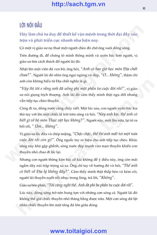 LÚÂI NOÁI ÀÊÌU
Haäy laâm chuã tû duy àïí thiïët kïë vêån mïånh trong thúâi àaåi àêìy xaáo
tröån vaâ phaát triïín cûåc nhanh nhû hiïån nay.
Coá möåt võ giaáo sû noå thuï möåt ngûúâi cheâo àoâ chúã öng xuöi doâng söng.
Trïn àûúâng ài, àïí chûáng toã mònh thöng minh vaâ uyïn baác hún ngûúâi, võ
giaáo sû tòm caách thaách àöë ngûúâi laái àoâ.
Nhùåt lïn möåt viïn àaá ven búâ, öng hoãi, “Anh coá bao giúâ hoåc mön Àõa chêët
chûa?”. Ngûúâi laái àoâ nhòn öng ngaåi nguâng vaâ àaáp, “Ú... khöng”, thêåm chñ
anh coân khöng hiïíu tûâ Àõa chêët nghôa laâ gò.
“Vêåy thò töi e rùçng anh àaä uöíng phñ möåt phêìn tû cuöåc àúâi röìi!”, võ giaáo
sû noái gioång trõch thûúång. Anh laái àoâ caãm thêëy mònh thêåt ngu döët nhûng
vêîn tiïëp tuåc cheâo thuyïìn.
Caâng ài xa, doâng nûúác caâng chaãy xiïët. Möåt luác sau, con ngûúâi uyïn baác kia
thoâ tay vúát lïn möåt chiïëc laá tröi trïn söng vaâ hoãi, “Naây anh kia, thïë anh coá
biïët gò vïì böå mön Thûåc vêåt hoåc khöng?”. Ngûúâi naây, möåt lêìn nûäa, laåi toã ra
böëi röëi, “ ÛÂm... khöng”.
Võ giaáo sû lùæc àêìu vaâ cheáp miïång, “Chêåc chêåc, thïë thò anh mêët toi möåt nûãa
cuöåc àúâi röìi coân gò!”. Öng ngoùæc tay ra hiïåu cho anh tiïëp tuåc cheâo. Khuác
söng naây khaá gêåp ghïình, soáng nûúác àêåp maånh vaâo maån thuyïìn khiïën con
thuyïìn nhoã chao ài lùæc laåi.
Nhûng con ngûúâi thöng kim baác cöí kia khöng àïí yá àiïìu naây, öng coân maãi
ngùæm daäy nuái trêåp truâng xa xa. Öng chó tay vïì hûúáng àoá vaâ hoãi, “Thïë anh
coá biïët vïì Àõa lyá khöng àêëy?”. Caãm thêëy mònh thêåt thêëp heân vaâ keám coãi,
ngûúâi laái thuyïìn nuöët nöîi nhuåc trong loâng, traã lúâi, “Khöng”.
Giaáo sû beân phaán, “Töi cuäng nghô thïë. Anh àaä phñ ba phêìn tû cuöåc àúâi röìi”.
Luác naây, doâng söng trúã nïn hung túån vúái nhûäng cún soáng caã. Ngûúâi laái àoâ
khöng thïí giûä chiïëc thuyïìn nhoã thùng bùçng àûúåc nûäa. Möåt cún soáng dûä lêåt
nhaâo chiïëc thuyïìn lïn möåt taãng àaá lúán giûäa doâng.
XI
w
w
w
.toitaigioi.com
http://sach.tgm
.vn
http://sach.tgm.vn
www.toitaigioi.com
 