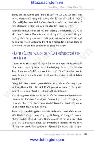 139CHÛÚNG 5: SÛÁC MAÅNH KHÖNG TÛÚÃNG CUÃA NIÏÌM TIN
Trêìn Àùng Khoa - Uöng Xuên Vy
Trong àïì taâi nghiïn cûáu “Hoåc Thuyïët vaâ Cú Cêëu Xaä Höåi” cuãa
mònh, Merton noái rùçng hiïån tûúång têm lyá naây xaãy ra khi “möåt yá
niïåm sai lïåch vïì möåt tònh huöëng naâo àoá taåo nïn möåt haânh vi cû xûã
múái khiïën cho yá niïåm sai lïåch ban àêìu trúã thaânh sûå thêåt”.
Noái caách khaác, khi baån tin vaâo möåt àiïìu gò àoá úã ngûúâi khaác, kïí caã
khi àiïìu àoá coá sai lêìm àïën àêu ài chùng nûäa, baån seä coá khuynh
hûúáng haânh àöång möåt caách nhêët quaán vúái niïìm tin àoá. Kïët quaã
àaáng ngaåc nhiïn laâ thûúâng thò nhûäng gò baån tin úã ngûúâi khaác seä
dêìn trúã thaânh sûå thêåt, cûá nhû laâ coá pheáp maâu vêåy.
NIÏÌM TIN CUÃA BAÅN THÊÅM CHÑ COÁ THÏÍ AÃNH HÛÚÃNG CÚ CHÏË SINH
HOÅC CUÃA BAÅN
Chuáng ta àaä thaão luêån vïì viïåc niïìm tin cuãa baån aãnh hûúãng àïën
nhêån thûác, quyïët àõnh vaâ do àoá, haânh àöång cuãa baån nhû thïë naâo.
Tuy nhiïn, coá möåt àiïìu maâ coá leä ñt ai ngúâ túái, àoá laâ niïìm tin cuãa
baån coân maånh meä àïën mûác coá thïí can thiïåp vaâo cú chïë sinh hoåc
cuãa baån.
Àuáng thïë, niïìm tin cuãa baån coá thïí taác àöång àïën nguöìn nùng lûúång
vaâ traång thaái cú thïí. Àoá chñnh laâ kïët quaã ruát ra àûúåc tûâ caác nghiïn
cûáu vïì Hiïåu ûáng Placebo (Hiïåu ûáng thuöëc trêën an).
Vaâo nhûäng nùm 1950, caác baác sô muöën tòm hiïíu xem liïåu niïìm tin
cuãa möåt bïånh nhên vïì taác duång cuãa möåt loaåi thuöëc coá thêåt sûå taåo
ra sûå khaác biïåt trong hiïåu quaã chûäa bïånh maâ loaåi thuöëc naây mang
laåi cho bïånh nhên àoá hay khöng.
Trong möåt àúåt thûã nghiïåm, caác baác sô àûa cho bïånh nhên nhûäng
viïn thuöëc àûúâng (khöng coá gò ngoaâi àûúâng boã trong voã bao con
nhöång) vaâ baão rùçng khi uöëng thuöëc naây, hoå seä hïët caãm söët, nhûác
àêìu. Thêåt àaáng ngaåc nhiïn, caác bïånh nhên tin theo lúâi baác sô vaâ
nhûäng viïn thuöëc àûúâng trúã nïn hiïåu nghiïåm trong viïåc trõ bïånh
w
w
w
.toitaigioi.com
http://sach.tgm
.vn
http://sach.tgm.vn
www.toitaigioi.com
 