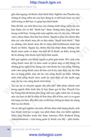 LAÂM CHUÃ TÛ DUY, THAY ÀÖÍI VÊÅN MÏÅNH140
Adam Khoo & Stuart Tan
gêìn nhû ngang vúái thuöëc chûäa bïånh thêåt. Nghiïn cûáu Placebo naây
chûáng toã rùçng niïìm tin cuãa baån àuáng laâ coá thïí kñch hoaåt caác hoáa
chêët trong cú thïí baån vaâ giuáp baån khoãi bïånh.
Àêu àaä hïët, caác nhaâ khoa hoåc coân chûáng minh rùçng, niïìm tin cuãa
baån thêåm chñ coá thïí “àaánh baåi” àûúåc nhûäng hiïåu ûáng hoáa hoåc
trong cú thïí baån. Trong möåt cuöåc nghiïn cûáu vïì viïåc naây, 100 sinh
viïn y khoa àûúåc chia laâm hai nhoám. Ngûúâi ta àûa cho nhoám àêìu
tiïn caác viïn thuöëc maâu àoã coá daán nhaän “thuöëc kñch thñch”. Thêåt
ra, nhûäng viïn thuöëc maâu àoã coá chûáa chêët barbiturate (möåt loaåi
thuöëc an thêìn). Ngûúåc laåi, nhoám thûá hai nhêån àûúåc nhûäng viïn
thuöëc maâu xanh vaâ àûúåc cho biïët àoá laâ thuöëc an thêìn, trong khi
àoá laâ nhûäng viïn thuöëc kñch thñch khaá maånh.
Kïët quaã nghiïn cûáu khiïën ngûúâi ta phaãi giêåt mònh. 50% sinh viïn
uöëng thuöëc maâu àoã vaâ maâu xanh coá phaãn ûáng cú thïí àuáng vúái
nhûäng gò hoå nghô laâ taác duång cuãa viïn thuöëc hoå vûâa uöëng. Nhûäng
sinh viïn uöëng thuöëc maâu àoã baáo caáo laâ hoå caãm thêëy cûåc kyâ tónh
taáo vaâ hûng phêën, mùåc duâ hoå vûâa uöëng thuöëc an thêìn. Nhûäng
sinh viïn uöëng thuöëc maâu xanh laåi caãm thêëy uïí oaãi, buöìn nguã
mùåc duâ hoå vûâa uöëng thuöëc kñch thñch.
Taåi sao laåi coá chuyïån ngûúåc àúâi nhû thïë? Möåt phên nhaánh múái
trong ngaânh thêìn kinh têm lyá hoåc àûúåc goåi laâ Hoåc Thuyïët Cuãa
Sûå Tröng Àúåi àaä khaám phaá rùçng, möîi suy nghô, niïìm tin vaâ mong
ûúác cuãa baån coá thïí laâ nhên töë laâm thay àöíi tïë baâo, mö vaâ cú quan
nöåi taång cuãa baån, dêîn àïën viïåc cú thïí baån chöëng laåi àûúåc taác duång
thêåt sûå cuãa thuöëc.
Tûâ caác kïët quaã nghiïn cûáu trïn, àïí baão àaãm chêët lûúång thuöëc, möîi
loaåi thuöëc múái taåo ra ngaây nay phaãi àûúåc àûa vaâo kiïím nghiïåm
Hiïåu ûáng Placebo trûúác khi àûúåc America FDA (Federal Drug
Administration) – Liïn bang quaãn lyá thuöëc cuãa Myä – phï chuêín.
w
w
w
.toitaigioi.com
http://sach.tgm
.vn
http://sach.tgm.vn
www.toitaigioi.com
 