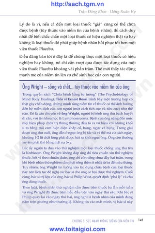 141CHÛÚNG 5: SÛÁC MAÅNH KHÖNG TÛÚÃNG CUÃA NIÏÌM TIN
Trêìn Àùng Khoa - Uöng Xuên Vy
Lyá do laâ vò, nïëu caã àïën möåt loaåi thuöëc “giaã” cuäng coá thïí chûäa
àûúåc bïånh (tuây thuöåc vaâo niïìm tin cuãa bïånh nhên), thò caách duy
nhêët àïí biïët chùæc chùæn möåt loaåi thuöëc coá hiïåu nghiïåm thêåt sûå hay
khöng laâ loaåi thuöëc àoá phaãi giuáp bïånh nhên höìi phuåc töët hún möåt
viïn thuöëc Placebo.
Àiïìu àaáng baân túái úã àêy laâ àïí chûáng thûåc möåt loaåi thuöëc coá hiïåu
nghiïåm hay khöng, noá chó cêìn vûúåt qua àûúåc taác duång cuãa möåt
viïn thuöëc Placebo khoaãng vaâi phêìn trùm. Thïë múái thêëy taác àöång
maånh meä cuãa niïìm tin lïn cú chïë sinh hoåc cuãa con ngûúâi.
Öng Wright – söëng vaâ chïët... tuây thuöåc vaâo niïìm tin cuãa öng
Trong quyïín saách “Chûäa bïånh bùçng tû tûúãng” (The Psychobiology of
Mind Body Healing), Tiïën sô Ernest Rossi trònh baây möåt trûúâng húåp coá
thêåt gêy chêën àöång, chûáng minh rùçng niïìm tin vïì thuöëc coá thïí aãnh hûúãng
àïën hïå miïîn dõch cuãa con ngûúâi (möåt caách tñch cûåc vaâ tiïu cûåc) nhû thïë
naâo. Àoá laâ cêu chuyïån vïì öng Wright, ngûúâi bõ bïånh ung thû baåch huyïët
di cùn, vúái tïn khoa hoåc laâ Lymphosarcoma. Bïånh cuãa öng nùång àïën mûác
moåi biïån phaáp chûäa trõ thöng thûúâng àïìu toã ra vö hiïåu vúái nhûäng khöëi
u to bùçng traái cam hiïån diïån khùæp cöí, haáng, ngûåc vaâ buång. Trong giai
àoaån ung thû cuöëi, öëng dêîn úã ngûåc öng bõ tùæc vaâ vò thïë maâ cûá caách ngaây,
khoaãng 1-2 lñt chêët loãng phaãi àûúåc huát ra khoãi ngûåc öng. Öng coân thûúâng
xuyïn phaãi thúã bùçng mùåt naå öxy.
Luác êëy ngûúâi ta àûa vaâo thûã nghiïåm möåt loaåi thuöëc chöëng ung thû tïn
laâ Krebiozen. Öng Wright khöng àaáp ûáng àuã tiïu chuêín xin thûã nghiïåm
thuöëc, búãi vò theo chuêín àoaán, öng chó coân söëng chûa àêìy hai tuêìn, trong
khi bïånh nhên thûã nghiïåm cêìn phaãi söëng thïm ñt nhêët tûâ ba àïën saáu thaáng.
Tuy nhiïn, öng Wright tin tûúãng vaâo taác duång chûäa bïånh cuãa loaåi thuöëc
naây nïn liïn tuåc àïì nghõ caác baác sô cho öng cú höåi àûúåc thûã nghiïåm. Cuöëi
cuâng, baác sô trõ liïåu cuãa öng, baác sô Philip West, quyïët àõnh “phaá lïå” vaâ cho
öng duâng thuöëc.
Theo luêåt, bïånh nhên thûã nghiïåm cêìn àûúåc tiïm thuöëc ba lêìn möîi tuêìn
vaâ öng Wright àaä àûúåc tiïm liïìu àêìu tiïn vaâo ngaây thûá saáu. Khi baác sô
Philip quay laåi vaâo ngaây thûá hai, öng nghô laâ bïånh nhên cuãa mònh àang
nùçm trïn giûúâng nhû thûúâng lïå. Khöng tin vaâo mùæt mònh, võ baác sô naây
w
w
w
.toitaigioi.com
http://sach.tgm
.vn
http://sach.tgm.vn
www.toitaigioi.com
 