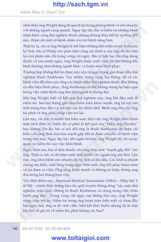 LAÂM CHUÃ TÛ DUY, THAY ÀÖÍI VÊÅN MÏÅNH142
Adam Khoo & Stuart Tan
nhòn thêëy öng Wright àang ài qua ài laåi trong phoâng bïånh vaâ noái chuyïån
vúái nhûäng ngûúâi xung quanh. Ngay lêåp tûác, baác sô kiïím tra nhûäng bïånh
nhên khaác cuâng thûã nghiïåm thuöëc nhûng khöng thêëy bêët kyâ sûå thay àöíi
naâo, thêåm chñ möåt söë bïånh nhên coân trúã bïånh nùång hún.
Thêåt kyâ laå, chó coá öng Wright laâ thïí hiïån nhûäng tiïën triïín roä rïåt. Kiïím tra
kyä hún, baác sô Philip coân phaát hiïån rùçng caác khöëi u cuãa öng àaä teo nhoã
laåi coân phên nûãa chó trong voâng vaâi ngaây. Baác sô tiïëp tuåc cho öng duâng
thuöëc vaâ sau mûúâi ngaây, öng Wright àûúåc xuêët viïån, hñt thúã khöng khñ
bònh thûúâng nhû nhûäng ngûúâi khaác vaâ hoaân toaân bònh phuåc.
Trûúâng húåp khöng thïí tin àûúåc naây xaãy ra ngay trong giai àoaån àêìu thûã
nghiïåm thuöëc Krebiozen. Tuy nhiïn, trong voâng hai thaáng, têët caã caác
bïånh viïån àïìu baáo caáo rùçng caác bïånh nhên thûã nghiïåm thuöëc àïìu khöng
coá dêëu hiïåu bònh phuåc, rùçng Krebiozen coá thïí khöng mang laåi hiïåu quaã
trong viïåc chûäa bïånh ung thû nhû ngûúâi ta mong àúåi.
Khi öng Wright biïët vïì kïët quaã thûã nghiïåm naây, öng bùæt àêìu mêët ài
niïìm tin. Sau hai thaáng gêìn nhû hoaân toaân khoãe maånh, öng laåi rúi vaâo
tònh traång ban àêìu vaâ trúã nïn cûåc kyâ khöën khöí. Bïånh ung thû cuãa öng
taái phaát vaâ öng phaãi nhêåp viïån trúã laåi.
Lêìn naây, caác baác sô muöën tòm hiïíu xem, liïåu viïåc öng Wright khoãi bïånh
möåt caách thêìn kyâ trûúác àoá coá phaãi laâ kïët quaã cuãa “Hiïåu ûáng Placebo”
hay khöng. Do àoá, baác sô noái döëi öng laâ thuöëc Krebiozen àaä àûúåc caãi
biïën vúái cöng thûác hoáa hoåc maånh gêëp àöi seä àûúåc chuyïín vïì bïånh viïån
trong nay mai. Ngay lêåp tûác, khi nghe tin naây, öng Wright lêëy laåi sûå laåc
quan vaâ niïìm tin vaâo viïåc khoãi bïånh.
Ngaây höm sau, baác sô tiïm thuöëc vúái cöng thûác múái “maånh gêëp àöi” cho
öng. Thêåt ra, baác sô chó tiïm nûúác tinh khiïët vaâo ngûúâi öng maâ thöi. Lêìn
naây, öng khoãi bïånh coân nhanh cêëp kyâ hún caã lêìn àêìu. Caác khöëi u nhanh
choáng tan biïën, chêët loãng trong ngûåc biïën mêët, öng höìi phuåc hoaân toaân
vaâ laåi àûúåc ra viïån. Öng söëng khoãe maånh vaâ khöng coá triïåu chûáng ung
thû trong hai thaáng troån veån.
Vaâo thúâi àiïím naây, American Medical Association (AMA) – Hiïåp höåi Y
tïë Myä – chñnh thûác thöng baáo cho giúái truyïìn thöng rùçng “caác cuöåc thûã
nghiïåm toaân quöëc chûáng toã thuöëc Krebiozen vö duång trong viïåc chûäa
bïånh ung thû”. Trong voâng vaâi ngaây sau thöng baáo naây, öng Wright
nhêåp viïån trúã laåi. Niïìm tin trong öng hoaân toaân biïën mêët vaâ chûa àêìy
hai ngaây sau, öng ra ài vônh viïîn. Möåt kïët thuác buöìn nhûng laåi laâ möåt
baâi hoåc coá giaá trõ vïì niïìm tin, phaãi khöng caác baån?
w
w
w
.toitaigioi.com
http://sach.tgm
.vn
http://sach.tgm.vn
www.toitaigioi.com
 
