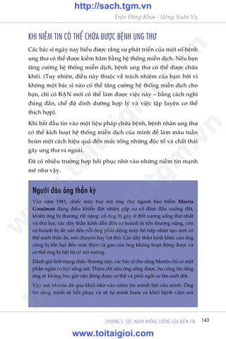 143CHÛÚNG 5: SÛÁC MAÅNH KHÖNG TÛÚÃNG CUÃA NIÏÌM TIN
Trêìn Àùng Khoa - Uöng Xuên Vy
KHI NIÏÌM TIN COÁ THÏÍ CHÛÄA ÀÛÚÅC BÏåNH UNG THÛ
Caác baác sô ngaây nay hiïíu àûúåc rùçng sûå phaát triïín cuãa möåt söë bïånh
ung thû coá thïí àûúåc kiïìm haäm bùçng hïå thöëng miïîn dõch. Nïëu baån
tùng cûúâng hïå thöëng miïîn dõch, bïånh ung thû coá thïí àûúåc chûäa
khoãi. (Tuy nhiïn, àiïìu naây thuöåc vïì traách nhiïåm cuãa baån: búãi vò
khöng möåt baác sô naâo coá thïí tùng cûúâng hïå thöëng miïîn dõch cho
baån, chó coá BAÅN múái coá thïí laâm àûúåc viïåc naây – bùçng caách nghô
àuáng àùæn, chïë àöå dinh dûúäng húåp lyá vaâ viïåc têåp luyïån cú thïí
thñch húåp).
Khi bùæt àêìu tin vaâo möåt liïåu phaáp chûäa bïånh, bïånh nhên ung thû
coá thïí kñch hoaåt hïå thöëng miïîn dõch cuãa mònh àïí laâm maáu tuêìn
hoaân möåt caách hiïåu quaã àïën mûác töëng nhûäng àöåc töë vaâ chêët thaãi
gêy ung thû ra ngoaâi.
Àaä coá nhiïìu trûúâng húåp höìi phuåc nhúâ vaâo nhûäng niïìm tin maånh
meä nhû vêåy.
Ngûúâi àaân öng thêìn kyâ
Vaâo nùm 1981, chiïëc maáy bay maâ öng chuã ngaânh baão hiïím Morris
Goodman àang àiïìu khiïín àöåt nhiïn gùåp sûå cöë àêm àêìu xuöëng àêët,
khiïën öng bõ thûúng rêët nùång: cöí öng bõ gaäy úã àöët xûúng söëng thûá nhêët
vaâ thûá hai, caác dêy thêìn kinh dêîn àïën cú hoaânh bõ töín thûúng nùång, coân
cú hoaânh bõ àeâ naát àïën nöîi öng phaãi duâng maáy hö hêëp nhên taåo múái coá
thïí nuöët thûác ùn, noái chuyïån hay hñt thúã. Caác dêy thêìn kinh khaác cuãa öng
cuäng bõ töín haåi àïën mûác thêån vaâ gan cuãa öng khöng hoaåt àöång àûúåc vaâ
cú thïí öng bõ liïåt tûâ cöí trúã xuöëng.
Àaánh giaá tònh traång chêën thûúng naây, caác baác sô cho rùçng Morris chó coá möåt
phêìn ngaân cú höåi söëng soát. Thêåm chñ nïëu öng söëng àûúåc, hoå cuäng tin rùçng
öng seä khöng bao giúâ vêån àöång àûúåc cú thïí vaâ phaãi ngöìi xe lùn suöët àúâi.
Vêåy maâ Morris àaä qua khoãi nhúâ vaâo niïìm tin maänh liïåt cuãa mònh. Öng
tin rùçng mònh seä höìi phuåc vaâ seä tûå mònh bûúác ra khoãi bïånh viïån maâ
w
w
w
.toitaigioi.com
http://sach.tgm
.vn
http://sach.tgm.vn
www.toitaigioi.com
 