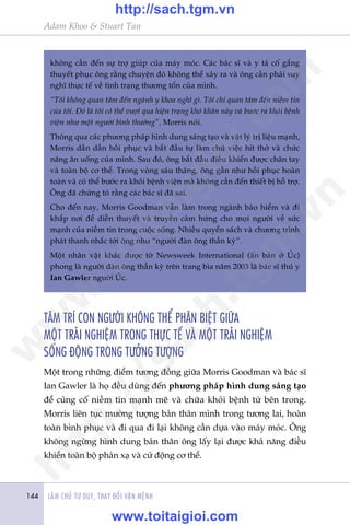 LAÂM CHUÃ TÛ DUY, THAY ÀÖÍI VÊÅN MÏÅNH144
Adam Khoo & Stuart Tan
khöng cêìn àïën sûå trúå giuáp cuãa maáy moác. Caác baác sô vaâ y taá cöë gùæng
thuyïët phuåc öng rùçng chuyïån àoá khöng thïí xaãy ra vaâ öng cêìn phaãi suy
nghô thûåc tïë vïì tònh traång thûúng töín cuãa mònh.
“Töi khöng quan têm àïën ngaânh y khoa nghô gò. Töi chó quan têm àïën niïìm tin
cuãa töi. Àoá laâ töi coá thïí vûúåt qua hiïån traång khoá khùn naây vaâ bûúác ra khoãi bïånh
viïån nhû möåt ngûúâi bònh thûúâng”, Morris noái.
Thöng qua caác phûúng phaáp hònh dung saáng taåo vaâ vêåt lyá trõ liïåu maånh,
Morris dêìn dêìn höìi phuåc vaâ bùæt àêìu tûå laâm chuã viïåc hñt thúã vaâ chûác
nùng ùn uöëng cuãa mònh. Sau àoá, öng bùæt àêìu àiïìu khiïín àûúåc chên tay
vaâ toaân böå cú thïí. Trong voâng saáu thaáng, öng gêìn nhû höìi phuåc hoaân
toaân vaâ coá thïí bûúác ra khoãi bïånh viïån maâ khöng cêìn àïën thiïët bõ höî trúå.
Öng àaä chûáng toã rùçng caác baác sô àaä sai.
Cho àïën nay, Morris Goodman vêîn laâm trong ngaânh baão hiïím vaâ ài
khùæp núi àïí diïîn thuyïët vaâ truyïìn caãm hûáng cho moåi ngûúâi vïì sûác
maånh cuãa niïìm tin trong cuöåc söëng. Nhiïìu quyïín saách vaâ chûúng trònh
phaát thanh nhùæc túái öng nhû “ngûúâi àaân öng thêìn kyâ”.
Möåt nhên vêåt khaác àûúåc túâ Newsweek International (êën baãn úã UÁc)
phong laâ ngûúâi àaân öng thêìn kyâ trïn trang bòa nùm 2003 laâ baác sô thuá y
Ian Gawler ngûúâi UÁc.
TÊM TRÑ CON NGÛÚÂI KHÖNG THÏÍ PHÊN BIÏåT GIÛÄA
MÖÅT TRAÃI NGHIÏåM TRONG THÛÅC TÏË VAÂ MÖÅT TRAÃI NGHIÏåM
SÖËNG ÀÖÅNG TRONG TÛÚÃNG TÛÚÅNG
Möåt trong nhûäng àiïím tûúng àöìng giûäa Morris Goodman vaâ baác sô
Ian Gawler laâ hoå àïìu duâng àïën phûúng phaáp hònh dung saáng taåo
àïí cuãng cöë niïìm tin maånh meä vaâ chûäa khoãi bïånh tûâ bïn trong.
Morris liïn tuåc mûúâng tûúång baãn thên mònh trong tûúng lai, hoaân
toaân bònh phuåc vaâ ài qua ài laåi khöng cêìn dûåa vaâo maáy moác. Öng
khöng ngûâng hònh dung baãn thên öng lêëy laåi àûúåc khaã nùng àiïìu
khiïín toaân böå phaãn xaå vaâ cûã àöång cú thïí.
w
w
w
.toitaigioi.com
http://sach.tgm
.vn
http://sach.tgm.vn
www.toitaigioi.com
 