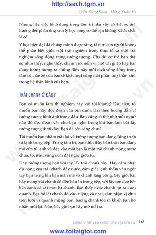 145CHÛÚNG 5: SÛÁC MAÅNH KHÖNG TÛÚÃNG CUÃA NIÏÌM TIN
Trêìn Àùng Khoa - Uöng Xuên Vy
Nhûng liïåu viïåc hònh dung trong têm trñ nhû vêåy coá thêåt sûå aãnh
hûúãng àïën phaãn ûáng sinh lyá hoåc trong cú thïí baån khöng? Chùæc chùæn
laâ coá!
Y hoåc hiïån àaåi àaä chûáng minh àûúåc rùçng, têm trñ con ngûúâi khöng
thïí phên biïåt giûäa möåt traãi nghiïåm trong thûåc tïë vaâ möåt traãi
nghiïåm söëng àöång trong tûúãng tûúång. Cho duâ cú thïí baån thêåt
sûå nhòn thêëy, nghe thêëy, chaåm vaâo, nïëm võ möåt caái gò àoá hay baån
àang tûúãng tûúång ra nhûäng àiïìu naây möåt caách söëng àöång trong
têm trñ, naäo böå cuãa baån seä kñch hoaåt cuâng möåt phaãn ûáng thêìn kinh
trong hïå thêìn kinh cuãa baån.
TRAÁI CHANH ÚÃ ÀÊU?
Baån coá muöën laâm thñ nghiïåm naây vúái töi khöng? Àêìu tiïn, töi
muöën baån haäy àoåc àoaån vùn bïn dûúái, laâm theo hûúáng dêîn vaâ
tûúãng tûúång hònh aãnh trong àêìu. Baån cuäng coá thïí nhúâ möåt ngûúâi
naâo àoá àoåc àoaån vùn cho baån nghe trong khi baån laâm baâi têåp
tûúãng tûúång dûúái àêy. Baån àaä sùén saâng chûa?
Töi muöën baån nhùæm mùæt laåi vaâ tûúãng tûúång baån àang àûáng trûúác
tuã laånh trong bïëp. Trong têm trñ, baån nhòn thêëy baãn thên baån àang
múã cûãa tuã laånh vaâ àêåp vaâo mùæt baån laâ möåt traái chanh moång nûúác,
chua, to, maâu vaâng ûúm àùåt ngay giûäa tuã.
Haäy tûúãng tûúång baån vúái tay lêëy traái chanh naây. Haäy caãm nhêån
àöå nùång cuãa traái chanh àêìy nûúác, caãm giaác laånh thêëm vaâo ngoán
tay baån trong khi baån mên mï voã chanh laáng boáng. Bêy giúâ, baån
haäy mang traái chanh àoá àïën baân ùn trong bïëp, vúái lêëy con dao beán
bïn caånh àïí cùæt möåt laát chanh. Baån thêëy nûúác chanh rõn ra xung
quanh. Baån boã laát chanh àoá vaâo miïång vaâ nhai, caãm nhêån võ chua
trïn lûúäi vaâ quanh miïång baån, hûúng chanh toãa ra khiïën baån húi
nhùn muäi laåi. Naâo, bêy giúâ baån haäy múã mùæt ra.
w
w
w
.toitaigioi.com
http://sach.tgm
.vn
http://sach.tgm.vn
www.toitaigioi.com
 