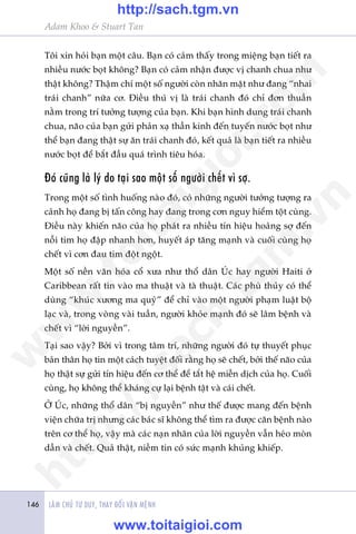 LAÂM CHUÃ TÛ DUY, THAY ÀÖÍI VÊÅN MÏÅNH146
Adam Khoo & Stuart Tan
Töi xin hoãi baån möåt cêu. Baån coá caãm thêëy trong miïång baån tiïët ra
nhiïìu nûúác boåt khöng? Baån coá caãm nhêån àûúåc võ chanh chua nhû
thêåt khöng? Thêåm chñ möåt söë ngûúâi coân nhùn mùåt nhû àang “nhai
traái chanh” nûäa cú. Àiïìu thuá võ laâ traái chanh àoá chó àún thuêìn
nùçm trong trñ tûúãng tûúång cuãa baån. Khi baån hònh dung traái chanh
chua, naäo cuãa baån gûãi phaãn xaå thêìn kinh àïën tuyïën nûúác boåt nhû
thïí baån àang thêåt sûå ùn traái chanh àoá, kïët quaã laâ baån tiïët ra nhiïìu
nûúác boåt àïí bùæt àêìu quaá trònh tiïu hoáa.
Àoá cuäng laâ lyá do taåi sao möåt söë ngûúâi chïët vò súå.
Trong möåt söë tònh huöëng naâo àoá, coá nhûäng ngûúâi tûúãng tûúång ra
caãnh hoå àang bõ têën cöng hay àang trong cún nguy hiïím töåt cuâng.
Àiïìu naây khiïën naäo cuãa hoå phaát ra nhiïìu tñn hiïåu hoaãng súå àïën
nöîi tim hoå àêåp nhanh hún, huyïët aáp tùng maånh vaâ cuöëi cuâng hoå
chïët vò cún àau tim àöåt ngöåt.
Möåt söë nïìn vùn hoáa cöí xûa nhû thöí dên UÁc hay ngûúâi Haiti úã
Caribbean rêët tin vaâo ma thuêåt vaâ taâ thuêåt. Caác phuâ thuãy coá thïí
duâng “khuác xûúng ma quyã” àïí chó vaâo möåt ngûúâi phaåm luêåt böå
laåc vaâ, trong voâng vaâi tuêìn, ngûúâi khoãe maånh àoá seä lêm bïånh vaâ
chïët vò “lúâi nguyïìn”.
Taåi sao vêåy? Búãi vò trong têm trñ, nhûäng ngûúâi àoá tûå thuyïët phuåc
baãn thên hoå tin möåt caách tuyïåt àöëi rùçng hoå seä chïët, búãi thïë naäo cuãa
hoå thêåt sûå gûãi tñn hiïåu àïën cú thïí àïí tùæt hïå miïîn dõch cuãa hoå. Cuöëi
cuâng, hoå khöng thïí khaáng cûå laåi bïånh têåt vaâ caái chïët.
ÚÃ UÁc, nhûäng thöí dên “bõ nguyïìn” nhû thïë àûúåc mang àïën bïånh
viïån chûäa trõ nhûng caác baác sô khöng thïí tòm ra àûúåc cùn bïånh naâo
trïn cú thïí hoå, vêåy maâ caác naån nhên cuãa lúâi nguyïìn vêîn heáo moân
dêìn vaâ chïët. Quaã thêåt, niïìm tin coá sûác maånh khuãng khiïëp.
w
w
w
.toitaigioi.com
http://sach.tgm
.vn
http://sach.tgm.vn
www.toitaigioi.com
 