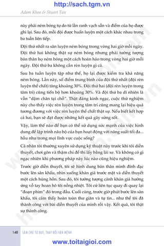 LAÂM CHUÃ TÛ DUY, THAY ÀÖÍI VÊÅN MÏÅNH148
Adam Khoo & Stuart Tan
naây phaãi neám boáng tûå do tûâ lùçn ranh vaåch sùén vaâ àiïím cuãa hoå àûúåc
ghi laåi. Sau àoá, möîi àöåi àûúåc huêën luyïån möåt caách khaác nhau trong
ba tuêìn liïn tiïëp.
Àöåi thûá nhêët ra sên luyïån neám boáng trong voâng hai giúâ möîi ngaây.
Àöåi thûá hai khöng thêåt sûå neám boáng nhûng phaãi tûúãng tûúång
baãn thên hoå neám boáng möåt caách hoaân haão trong voâng hai giúâ möîi
ngaây. Àöåi thûá ba khöng cêìn reân luyïån gò caã.
Sau ba tuêìn luyïån têåp nhû thïë, hoå laåi àûúåc kiïím tra khaã nùng
neám boáng. Lêìn naây, söë àiïím trung bònh cuãa àöåi thûá nhêët (àöåi reân
luyïån thïí chêët) tùng khoaãng 30%. Àöåi thûá hai (àöåi reân luyïån trong
têm trñ) cuäng tiïën böå hún khoaãng 30%. Vaâ àöåi thûá ba dô nhiïn laâ
vêîn “dêåm chên taåi chöî”. Thêåt àaáng kinh ngaåc, cuöåc thûã nghiïåm
naây cho thêëy viïåc reân luyïån trong têm trñ cuäng mang laåi hiïåu quaã
tûúng àûúng vúái viïåc reân luyïån thïí chêët thêåt sûå. Nïëu biïët kïët húåp
caã hai, baån seä àaåt àûúåc nhûäng kïët quaã gêy sûãng söët.
Vêåy, laâm thïë naâo àïí baån coá thïí sûã duång sûác maånh cuãa viïåc hònh
dung àïí lêåp trònh naäo böå cuãa baån hoaåt àöång vúái nùng suêët töëi àa...
hêìu nhû trong moåi lônh vûåc cuöåc söëng?
Caá nhên töi thûúâng xuyïn sûã duång kyä thuêåt naây trûúác khi töi diïîn
thuyïët, chúi gön vaâ thêåm chñ àïí thi lêëy bùçng laái xe. Vaâ khöng coá gò
ngaåc nhiïn khi phûúng phaáp naây luác naâo cuäng hiïåu nghiïåm.
Trûúác giúâ diïîn thuyïët, töi seä hònh dung baãn thên mònh àônh àaåc
bûúác lïn sên khêëu, nhòn xuöëng khaán giaã trûúác mùåt vaâ diïîn thuyïët
möåt caách huâng höìn. Sau àoá, töi tûúãng tûúång caãnh khaán giaã hûúãng
ûáng vöî tay hoan hö töi nöìng nhiïåt. Töi cûá liïn tuåc quay ài quay laåi
“àoaån phim” àoá trong àêìu. Cuöëi cuâng, trûúác giúâ phuát bûúác lïn sên
khêëu, töi caãm thêëy hoaân toaân thû giaän vaâ tûå tin... nhû thïí töi àaä
thaânh cöng vúái baâi diïîn thuyïët cuãa mònh röìi vêåy. Kïët quaã, töi thêåt
sûå thaânh cöng.
w
w
w
.toitaigioi.com
http://sach.tgm
.vn
http://sach.tgm.vn
www.toitaigioi.com
 