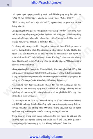 Hai ngûúâi ngoi ngoáp giûäa doâng nûúác, anh laái àoâ quay sang hoãi giaáo sû,
“Öng coá biïët búi khöng?”. Võ giaáo sû run rêíy àaáp, “Kh ... khöng!”.
“Thïë thò öng mêët caã cuöåc àúâi röìi!”, ngûúâi cheâo thuyïìn noái röìi búi
thùèng vaâo búâ.
Cuäng giöëng nhû võ giaáo sû vaâ ngûúâi cheâo àoâ àang “vêåt löån” vúái doâng nûúác
xiïët, baån àang söëng trong möåt thúâi àaåi biïën àöíi tûâng giúâ. Phaãi chùng doâng
söng cuöåc àúâi ngaây caâng chaãy nhanh hún vaâ khoá lûúâng hún? Chùæc baån biïët
roä àiïìu naây, tuy àoá múái chó laâ àiïím bùæt àêìu.
Coá nhûäng viïåc tûâng cêìn àïën haâng chuåc nùm múái thay àöíi àûúåc, nay chó
cêìn vaâi thaáng. Chùèng phaãi àïí phaát minh ra bùng caát-xeát thïë cho àôa thu êm,
ngûúâi ta àaä cêìn túái 50 nùm àoá sao? Khoaãng 10 nùm sau àoá, con ngûúâi laåi
phaát minh ra àôa CD thïë cho bùng caát-xeát. Khoaãng 5 nùm sau nûäa, nhûäng
chiïëc àôa siïu nhoã ra àúâi. Vaâ trong voâng ba nùm kïë tiïëp, MP3 khiïën moåi thûá
trûúác noá trúã nïn löîi thúâi.
Nhûäng doanh nghiïåp haâng triïåu àö coá thïí bõ sêåp tiïåm trong phuát chöëc. Àöìng thúâi,
nhûängcöngtybeáxñuxiucoáthïíbiïënthaânhnhûängcöngtykhöínglöìchótrongvaâinùm.
Tûúng tûå, möåt chuyïn gia vúái nhiïìu nùm kinh nghiïåm vaâ kiïën thûác quyá giaá coá thïí
khöng truå nöíi trong möåt nïìn kinh tïë àêìy biïën àöång. Taåi sao vêåy?
Nïìn kinh tïë hiïån àaåi biïën chuyïín nhanh àïën nöîi 80% nhûäng gò baån hoåc
úã trûúâng trúã nïn vö duång ngay trûúác khi baån töët nghiïåp. Khoaãng 30% söë
ngaânh nghïì, doanh nghiïåp, saãn phêím vaâ dõch vuå phöí biïën hiïån nay chûa
hïì töìn taåi úã thêåp kyã trûúác.
Àaä coá ai nghe noái túái chûác vuå Giaám àöëc thöng tin (Chief Information Officer),
nhaâ thiïët kïë web, caác doanh nhên cöng nghïå hay nhaâ cung cêëp maång (Internet
Service Provider) vaâo nhûäng nùm 1990 chûa? Cuäng vêåy, möåt nûãa söë ngaânh
nghïì hiïån nay seä khöng coân àêët töìn taåi trong khoaãng 10 nùm túái.
Trong thûåc tïë, trung bònh trong suöët cuöåc àúâi, con ngûúâi ta traãi qua böën
lêìn thay nghïì àöíi nghiïåp (khöng àún thuêìn laâ àöíi chöî laâm). Àún giaãn laâ vò
nhûäng cöng viïåc hay cöng ty hoå laâm khöng “söëng soát” àûúåc lêu.
XII
w
w
w
.toitaigioi.com
http://sach.tgm
.vn
http://sach.tgm.vn
www.toitaigioi.com
 