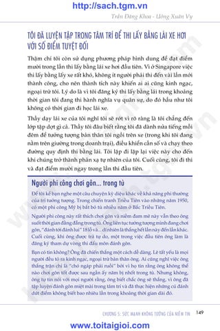 149CHÛÚNG 5: SÛÁC MAÅNH KHÖNG TÛÚÃNG CUÃA NIÏÌM TIN
Trêìn Àùng Khoa - Uöng Xuên Vy
TÖI ÀAÄ LUYÏåN TÊÅP TRONG TÊM TRÑ ÀÏÍ THI LÊËY BÙÇNG LAÁI XE HÚI
VÚÁI SÖË ÀIÏÍM TUYÏåT ÀÖËI
Thêåm chñ töi coân sûã duång phûúng phaáp hònh dung àïí àaåt àiïím
mûúâi trong lêìn thi lêëy bùçng laái xe húi àêìu tiïn. Vò úã Singapore viïåc
thi lêëy bùçng lêëy xe rêët khoá, khöng ñt ngûúâi phaãi thi àïën vaâi lêìn múái
thaânh cöng, cho nïn thaânh tñch naây khiïën ai ai cuäng kinh ngaåc,
ngoaåi trûâ töi. Lyá do laâ vò töi àùng kyá thi lêëy bùçng laái trong khoaãng
thúâi gian töi àang thi haânh nghôa vuå quên sûå, do àoá hêìu nhû töi
khöng coá thúâi gian ài hoåc laái xe.
Thêìy daåy laái xe cuãa töi nghô töi seä rúát vò roä raâng laâ töi chùèng àïën
lúáp têåp dúåt gò caã. Thêìy töi àêu biïët rùçng töi àaä daânh nûãa tiïëng möîi
àïm àïí tûúãng tûúång baãn thên töi ngöìi trïn xe (trong khi töi àang
nùçm trïn giûúâng trong doanh traåi), àiïìu khiïín cêìn söë vaâ chaåy theo
àûúâng quy àõnh thi bùçng laái. Töi lùåp ài lùåp laåi viïåc naây cho àïën
khi chuáng trúã thaânh phaãn xaå tûå nhiïn cuãa töi. Cuöëi cuâng, töi ài thi
vaâ àaåt àiïím mûúâi ngay trong lêìn thi àêìu tiïn.
Ngûúâi phi cöng chúi gön... trong tuâ
Àïí töi kïí baån nghe möåt cêu chuyïån kyâ diïåu khaác vïì khaã nùng phi thûúâng
cuãa trñ tûúãng tûúång. Trong chiïën tranh Triïìu Tiïn vaâo nhûäng nùm 1950,
coá möåt phi cöng Myä bõ bùæt boã tuâ nhiïìu nùm úã Bùæc Triïìu Tiïn.
Ngûúâi phi cöng naây rêët thñch chúi gön vaâ niïìm àam mï naây vêîn theo öng
suöëtthúâigianàùçngàùéngtrongtuâ.Öngliïntuåctûúãngtûúångmònhàangchúi
gön,“àaánhtúáiàaánhlui”18löîvaâ...dônhiïnlaâthùænghïëtlêìnnaâyàïënlêìnkhaác.
Cuöëi cuâng, khi öng àûúåc traã tûå do, möåt trong viïåc àêìu tiïn öng laâm laâ
àùng kyá tham dûå voâng thi àêëu mön àaánh gön.
Baån coá tin khöng? Öng àaä chiïën thùæng möåt caách dïî daâng. Leä têët yïëu laâ moåi
ngûúâi àïìu toã ra kinh ngaåc, ngoaåi trûâ baãn thên öng. Ai cuäng nghô viïåc öng
thùæng trêån chó laâ “choá ngaáp phaãi ruöìi” búãi vò hoå tin rùçng öng khöng thïí
naâo chúi gön töët àûúåc sau ngêìn êëy nùm bõ nhöët trong tuâ. Nhûng khöng,
öng tûå tin noái vúái moåi ngûúâi rùçng, öng biïët chùæc öng seä thùæng, vò öng àaä
têåp luyïån àaánh gön miïåt maâi trong têm trñ vaâ àaä thûåc hiïån nhûäng cuá àaánh
dûát àiïím khöng biïët bao nhiïu lêìn trong khoaãng thúâi gian daâi àoá.
w
w
w
.toitaigioi.com
http://sach.tgm
.vn
http://sach.tgm.vn
www.toitaigioi.com
 