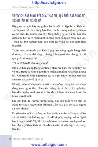 LAÂM CHUÃ TÛ DUY, THAY ÀÖÍI VÊÅN MÏÅNH150
Adam Khoo & Stuart Tan
TRÛÚÁC KHI ÀAÅT ÀÛÚÅC KÏËT QUAÃ THÊÅT SÛÅ, BAÅN PHAÃI ÀAÅT ÀÛÚÅC NOÁ
TRONG TÊM TRÑ TRÛÚÁC ÀAÄ
Bêy giúâ chuáng ta haäy cuâng thûåc haânh möåt baâi têåp thuá võ khaác vïì
viïåc baån coá thïí hònh dung baãn thên mònh vûúåt qua àûúåc giúái haån
cú thïí nheá. Töi muöën baån haäy àûáng thùèng ngûúâi vaâ àùåt hai baân
chên cuãa baån caách nhau möåt khoaãng caách bùçng àöå röång cuãa vai.
Trong baâi thûã nghiïåm naây, baån phaãi giûä vûäng hai baân chên trïn
mùåt àêët.
Trûúác tiïn, töi muöën baån khúãi àöång laâm noáng ngûúâi bùçng caách
duöîi tay chên vaâ thaã loãng cú höng. Lùæc ngûúâi nheå nhaâng tûâ traái
qua phaãi vaâ ngûúåc laåi.
Töët lùæm! Baån àaä sùén saâng chûa?
Bêy giúâ, haäy giang thùèng caánh tay phaãi cuãa baån, chó ngoán tay troã
vïì phña trûúác vaâ xoay ngûúâi theo chiïìu kim àöìng höì caâng xa caâng
töët. Khi baån àaä xoay ngûúâi hïët cúä, haäy ghi nhúá võ trñ maâ baån vûâa
xoay túái vaâ xoay vïì võ trñ cuä.
Kïë tiïëp, töi muöën baån nhùæm mùæt laåi vaâ tûúãng tûúång baãn thên baån
àang xoay ngûúâi theo chiïìu kim àöìng höì vaâ nhòn thêëy ngoán tay
baån di chuyïín vûúåt qua võ trñ töëi àa maâ baån vûâa xoay trûúác àoá
khoaãng möåt meát.
Sau khi baån àaä tûúãng tûúång xong, haäy múã mùæt ra vaâ lùåp laåi
àöång taác xoay ngûúâi möåt lêìn nûäa. Lêìn naây baån coá xoay ngûúâi
xa hún khöng?
Àa söë moåi ngûúâi xoay àûúåc xa hún nhiïìu vaâ caãm thêëy ngaåc nhiïn
vïì viïåc baâi têåp hònh dung ngùæn naây àaä giuáp hoå vûúåt qua àûúåc “giúái
haån trong têm trñ”. Vêåy thò haäy nghô xem, baån seä coân vûúåt qua àûúåc
bao nhiïu giúái haån khaác vúái àêìy àuã niïìm tin vaâ viïåc luyïån têåp trong
têm trñ.
w
w
w
.toitaigioi.com
http://sach.tgm
.vn
http://sach.tgm.vn
www.toitaigioi.com
 