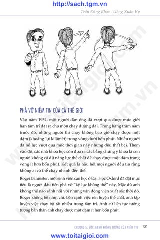151CHÛÚNG 5: SÛÁC MAÅNH KHÖNG TÛÚÃNG CUÃA NIÏÌM TIN
Trêìn Àùng Khoa - Uöng Xuên Vy
PHAÁ VÚÄ NIÏÌM TIN CUÃA CAÃ THÏË GIÚÁI
Vaâo nùm 1954, möåt ngûúâi àaân öng àaä vûúåt qua àûúåc mûác giúái
haån têm trñ àùåt ra cho mön chaåy àûúâng daâi. Trong haâng trùm nùm
trûúác àoá, nhûäng ngûúâi thi chaåy khöng bao giúâ chaåy àûúåc möåt
dùåm (khoaãng 1,6 kilömeát) trong voâng dûúái böën phuát. Nhiïìu ngûúâi
àaä nöî lûåc vûúåt qua möëc thúâi gian naây nhûng àïìu thêët baåi. Thïm
vaâo àoá, caác nhaâ khoa hoåc coân àûa ra caác bùçng chûáng y khoa laâ con
ngûúâi khöng coá àuã nùng lûåc thïí chêët àïí chaåy àûúåc möåt dùåm trong
voâng ñt hún böën phuát. Kïët quaã laâ hêìu hïët moåi ngûúâi àïìu tin rùçng
khöng ai coá thïí chaåy nhanh àïën thïë.
Roger Bannister, möåt sinh viïn cao hoåc úã Àaåi Hoåc Oxford àaä àùåt muåc
tiïu laâ ngûúâi àêìu tiïn phaá vúä “kyã luåc khöng thïí” naây. Mùåc duâ anh
khöng thïí naâo saánh nöíi vúái nhûäng vêån àöång viïn xuêët sùæc thúâi àoá,
Roger khöng hïì nhuåt chñ. Bïn caånh viïåc reân luyïån thïí chêët, anh têåp
luyïån viïåc chaåy böå rêët nhiïìu trong têm trñ. Anh cûá liïn tuåc tûúãng
tûúång baãn thên anh chaåy àûúåc möåt dùåm ñt hún böën phuát.
w
w
w
.toitaigioi.com
http://sach.tgm
.vn
http://sach.tgm.vn
www.toitaigioi.com
 