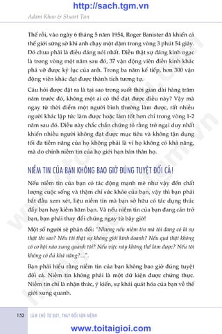 LAÂM CHUÃ TÛ DUY, THAY ÀÖÍI VÊÅN MÏÅNH152
Adam Khoo & Stuart Tan
Thïë röìi, vaâo ngaây 6 thaáng 5 nùm 1954, Roger Banister àaä khiïën caã
thïë giúái sûäng súâ khi anh chaåy möåt dùåm trong voâng 3 phuát 54 giêy.
Àoá chûa phaãi laâ àiïìu àaáng noái nhêët. Àiïìu thêåt sûå àaáng kinh ngaåc
laâ trong voâng möåt nùm sau àoá, 37 vêån àöång viïn àiïìn kinh khaác
phaá vúä àûúåc kyã luåc cuãa anh. Trong ba nùm kïë tiïëp, hún 300 vêån
àöång viïn khaác àaåt àûúåc thaânh tñch tûúng tûå.
Cêu hoãi àûúåc àùåt ra laâ taåi sao trong suöët thúâi gian daâi haâng trùm
nùm trûúác àoá, khöng möåt ai coá thïí àaåt àûúåc àiïìu naây? Vêåy maâ
ngay tûâ thúâi àiïím möåt ngûúâi bònh thûúâng laâm àûúåc, rêët nhiïìu
ngûúâi khaác lêåp tûác laâm àûúåc hoùåc laâm töët hún chó trong voâng 1-2
nùm sau àoá. Àiïìu naây chùæc chùæn chûáng toã rùçng trúã ngaåi duy nhêët
khiïën nhiïìu ngûúâi khöng àaåt àûúåc muåc tiïu vaâ khöng têån duång
töëi àa tiïìm nùng cuãa hoå khöng phaãi laâ vò hoå khöng coá khaã nùng,
maâ do chñnh niïìm tin cuãa hoå giúái haån baãn thên hoå.
NIÏÌM TIN CUÃA BAÅN KHÖNG BAO GIÚÂ ÀUÁNG TUYÏåT ÀÖËI CAÃ!
Nïëu niïìm tin cuãa baån coá taác àöång maånh meä nhû vêåy àïën chêët
lûúång cuöåc söëng vaâ thêåm chñ sûác khoãe cuãa baån, vêåy thò baån phaãi
bùæt àêìu xem xeát, liïåu niïìm tin maâ baån súã hûäu coá taác duång thuác
àêíy baån hay kiïìm haäm baån. Vaâ nïëu niïìm tin cuãa baån àang caãn trúã
baån, baån phaãi thay àöíi chuáng ngay tûâ bêy giúâ!
Möåt söë ngûúâi seä phaãn àöëi: “Nhûng nïëu niïìm tin maâ töi àang coá laâ sûå
thêåt thò sao? Nïëu töi thêåt sûå khöng gioãi kinh doanh? Nïëu quaã thêåt khöng
coá cú höåi naâo xung quanh töi? Nïëu viïåc naây khöng thïí laâm àûúåc? Nïëu töi
khöng coá àuã khaã nùng?...”.
Baån phaãi hiïíu rùçng niïìm tin cuãa baån khöng bao giúâ àuáng tuyïåt
àöëi caã. Niïìm tin khöng phaãi laâ möåt dûä kiïån àûúåc chûáng thûåc.
Niïìm tin chó laâ nhêån thûác, yá kiïën, sûå khaái quaát hoáa cuãa baån vïì thïë
giúái xung quanh.
w
w
w
.toitaigioi.com
http://sach.tgm
.vn
http://sach.tgm.vn
www.toitaigioi.com
 