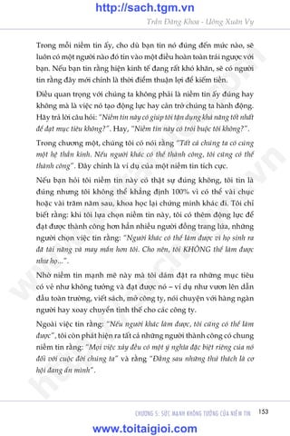 153CHÛÚNG 5: SÛÁC MAÅNH KHÖNG TÛÚÃNG CUÃA NIÏÌM TIN
Trêìn Àùng Khoa - Uöng Xuên Vy
Trong möîi niïìm tin êëy, cho duâ baån tin noá àuáng àïën mûác naâo, seä
luön coá möåt ngûúâi naâo àoá tin vaâo möåt àiïìu hoaân toaân traái ngûúåc vúái
baån. Nïëu baån tin rùçng hiïån kinh tïë àang rêët khoá khùn, seä coá ngûúâi
tin rùçng àêy múái chñnh laâ thúâi àiïím thuêån lúåi àïí kiïëm tiïìn.
Àiïìu quan troång vúái chuáng ta khöng phaãi laâ niïìm tin êëy àuáng hay
khöng maâ laâ viïåc noá taåo àöång lûåc hay caãn trúã chuáng ta haânh àöång.
Haäy traã lúâi cêu hoãi: “Niïìm tin naây coá giuáp töi têån duång khaã nùng töët nhêët
àïí àaåt muåc tiïu khöng?”. Hay, “Niïìm tin naây coá troái buöåc töi khöng?”.
Trong chûúng möåt, chuáng töi coá noái rùçng “Têët caã chuáng ta coá cuâng
möåt hïå thêìn kinh. Nïëu ngûúâi khaác coá thïí thaânh cöng, töi cuäng coá thïí
thaânh cöng”. Àêy chñnh laâ vñ duå cuãa möåt niïìm tin tñch cûåc.
Nïëu baån hoãi töi niïìm tin naây coá thêåt sûå àuáng khöng, töi tin laâ
àuáng nhûng töi khöng thïí khùèng àõnh 100% vò coá thïí vaâi chuåc
hoùåc vaâi trùm nùm sau, khoa hoåc laåi chûáng minh khaác ài. Töi chó
biïët rùçng: khi töi lûåa choån niïìm tin naây, töi coá thïm àöång lûåc àïí
àaåt àûúåc thaânh cöng hún hùèn nhiïìu ngûúâi àöìng trang lûáa, nhûäng
ngûúâi choån viïåc tin rùçng: “Ngûúâi khaác coá thïí laâm àûúåc vò hoå sinh ra
àaä taâi nùng vaâ may mùæn hún töi. Cho nïn, töi KHÖNG thïí laâm àûúåc
nhû hoå...”.
Nhúâ niïìm tin maånh meä naây maâ töi daám àùåt ra nhûäng muåc tiïu
coá veã nhû khöng tûúãng vaâ àaåt àûúåc noá – vñ duå nhû vûún lïn dêîn
àêìu toaân trûúâng, viïët saách, múã cöng ty, noái chuyïån vúái haâng ngaân
ngûúâi hay xoay chuyïín tònh thïë cho caác cöng ty.
Ngoaâi viïåc tin rùçng: “Nïëu ngûúâi khaác laâm àûúåc, töi cuäng coá thïí laâm
àûúåc”, töi coân phaát hiïån ra têët caã nhûäng ngûúâi thaânh cöng coá chung
niïìm tin rùçng: “Moåi viïåc xaãy àïìu coá möåt yá nghôa àùåc biïåt riïng cuãa noá
àöëi vúái cuöåc àúâi chuáng ta” vaâ rùçng “Àùçng sau nhûäng thûã thaách laâ cú
höåi àang êín mònh”.
w
w
w
.toitaigioi.com
http://sach.tgm
.vn
http://sach.tgm.vn
www.toitaigioi.com
 