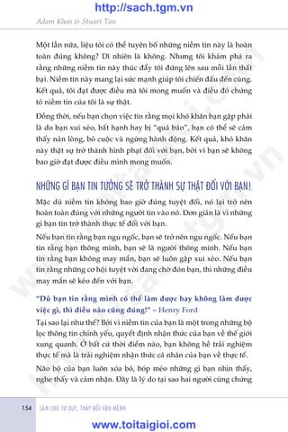 LAÂM CHUÃ TÛ DUY, THAY ÀÖÍI VÊÅN MÏÅNH154
Adam Khoo & Stuart Tan
Möåt lêìn nûäa, liïåu töi coá thïí tuyïn böë nhûäng niïìm tin naây laâ hoaân
toaân àuáng khöng? Dô nhiïn laâ khöng. Nhûng töi khaám phaá ra
rùçng nhûäng niïìm tin naây thuác àêíy töi àûáng lïn sau möîi lêìn thêët
baåi. Niïìm tin naây mang laåi sûác maånh giuáp töi chiïën àêëu àïën cuâng.
Kïët quaã, töi àaåt àûúåc àiïìu maâ töi mong muöën vaâ àiïìu àoá chûáng
toã niïìm tin cuãa töi laâ sûå thêåt.
Àöìng thúâi, nïëu baån choån viïåc tin rùçng moåi khoá khùn baån gùåp phaãi
laâ do baån xui xeão, bêët haånh hay bõ “quaã baáo”, baån coá thïí seä caãm
thêëy naãn loâng, boã cuöåc vaâ ngûâng haânh àöång. Kïët quaã, khoá khùn
naây thêåt sûå trúã thaânh hònh phaåt àöëi vúái baån, búãi vò baån seä khöng
bao giúâ àaåt àûúåc àiïìu mònh mong muöën.
NHÛÄNG GÒ BAÅN TIN TÛÚÃNG SEÄ TRÚÃ THAÂNH SÛÅ THÊÅT ÀÖËI VÚÁI BAÅN!
Mùåc duâ niïìm tin khöng bao giúâ àuáng tuyïåt àöëi, noá laåi trúã nïn
hoaân toaân àuáng vúái nhûäng ngûúâi tin vaâo noá. Àún giaãn laâ vò nhûäng
gò baån tin trúã thaânh thûåc tïë àöëi vúái baån.
Nïëu baån tin rùçng baån ngu ngöëc, baån seä trúã nïn ngu ngöëc. Nïëu baån
tin rùçng baån thöng minh, baån seä laâ ngûúâi thöng minh. Nïëu baån
tin rùçng baån khöng may mùæn, baån seä luön gùåp xui xeão. Nïëu baån
tin rùçng nhûäng cú höåi tuyïåt vúâi àang chúâ àoán baån, thò nhûäng àiïìu
may mùæn seä keáo àïën vúái baån.
“Duâ baån tin rùçng mònh coá thïí laâm àûúåc hay khöng laâm àûúåc
viïåc gò, thò àiïìu naâo cuäng àuáng!” – Henry Ford
Taåi sao laåi nhû thïë? Búãi vò niïìm tin cuãa baån laâ möåt trong nhûäng böå
loåc thöng tin chñnh yïëu, quyïët àõnh nhêån thûác cuãa baån vïì thïë giúái
xung quanh. ÚÃ bêët cûá thúâi àiïím naâo, baån khöng hïì traãi nghiïåm
thûåc tïë maâ laâ traãi nghiïåm nhêån thûác caá nhên cuãa baån vïì thûåc tïë.
Naäo böå cuãa baån luön xoáa boã, boáp meáo nhûäng gò baån nhòn thêëy,
nghe thêëy vaâ caãm nhêån. Àêy laâ lyá do taåi sao hai ngûúâi cuâng chûáng
w
w
w
.toitaigioi.com
http://sach.tgm
.vn
http://sach.tgm.vn
www.toitaigioi.com
 