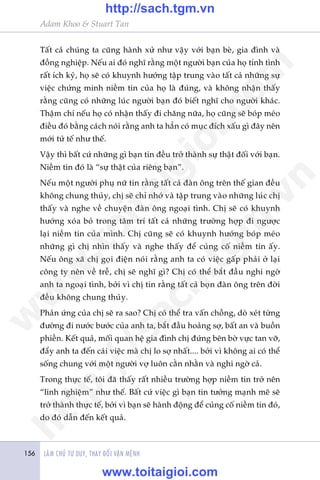 LAÂM CHUÃ TÛ DUY, THAY ÀÖÍI VÊÅN MÏÅNH156
Adam Khoo & Stuart Tan
Têët caã chuáng ta cuäng haânh xûã nhû vêåy vúái baån beâ, gia àònh vaâ
àöìng nghiïåp. Nïëu ai àoá nghô rùçng möåt ngûúâi baån cuãa hoå tñnh tònh
rêët ñch kyã, hoå seä coá khuynh hûúáng têåp trung vaâo têët caã nhûäng sûå
viïåc chûáng minh niïìm tin cuãa hoå laâ àuáng, vaâ khöng nhêån thêëy
rùçng cuäng coá nhûäng luác ngûúâi baån àoá biïët nghô cho ngûúâi khaác.
Thêåm chñ nïëu hoå coá nhêån thêëy ài chùng nûäa, hoå cuäng seä boáp meáo
àiïìu àoá bùçng caách noái rùçng anh ta hùèn coá muåc àñch xêëu gò àêy nïn
múái tûã tïë nhû thïë.
Vêåy thò bêët cûá nhûäng gò baån tin àïìu trúã thaânh sûå thêåt àöëi vúái baån.
Niïìm tin àoá laâ “sûå thêåt cuãa riïng baån”.
Nïëu möåt ngûúâi phuå nûä tin rùçng têët caã àaân öng trïn thïë gian àïìu
khöng chung thuãy, chõ seä chó nhúá vaâ têåp trung vaâo nhûäng luác chõ
thêëy vaâ nghe vïì chuyïån àaân öng ngoaåi tònh. Chõ seä coá khuynh
hûúáng xoáa boã trong têm trñ têët caã nhûäng trûúâng húåp ài ngûúåc
laåi niïìm tin cuãa mònh. Chõ cuäng seä coá khuynh hûúáng boáp meáo
nhûäng gò chõ nhòn thêëy vaâ nghe thêëy àïí cuãng cöë niïìm tin êëy.
Nïëu öng xaä chõ goåi àiïån noái rùçng anh ta coá viïåc gêëp phaãi úã laåi
cöng ty nïn vïì trïî, chõ seä nghô gò? Chõ coá thïí bùæt àêìu nghi ngúâ
anh ta ngoaåi tònh, búãi vò chõ tin rùçng têët caã boån àaân öng trïn àúâi
àïìu khöng chung thuãy.
Phaãn ûáng cuãa chõ seä ra sao? Chõ coá thïí tra vêën chöìng, doâ xeát tûâng
àûúâng ài nûúác bûúác cuãa anh ta, bùæt àêìu hoaãng súå, bêët an vaâ buöìn
phiïìn. Kïët quaã, möëi quan hïå gia àònh chõ àûáng bïn búâ vûåc tan vúä,
àêíy anh ta àïën caái viïåc maâ chõ lo súå nhêët.... búãi vò khöng ai coá thïí
söëng chung vúái möåt ngûúâi vúå luön cùçn nhùçn vaâ nghi ngúâ caã.
Trong thûåc tïë, töi àaä thêëy rêët nhiïìu trûúâng húåp niïìm tin trúã nïn
“linh nghiïåm” nhû thïë. Bêët cûá viïåc gò baån tin tûúãng maånh meä seä
trúã thaânh thûåc tïë, búãi vò baån seä haânh àöång àïí cuãng cöë niïìm tin àoá,
do àoá dêîn àïën kïët quaã.
w
w
w
.toitaigioi.com
http://sach.tgm
.vn
http://sach.tgm.vn
www.toitaigioi.com
 