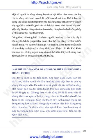 157CHÛÚNG 5: SÛÁC MAÅNH KHÖNG TÛÚÃNG CUÃA NIÏÌM TIN
Trêìn Àùng Khoa - Uöng Xuên Vy
Möåt söë ngûúâi tin rùçng khöng hïì coá cú höåi kiïëm tiïìn trong àúâi hoå.
Hoå tin rùçng viïåc kinh doanh laâ möåt bûúác ài sai lêìm. Thïë laâ hoå chuá
troång vaâo têët caã moåi tin tûác trïn baáo àaâi cuäng nhû tûâ baån beâ vïì “ngûúâi
naây ngûúâi kia mêët tiïìn, phaá saãn vaâ thêët baåi trong kinh doanh naây noå”.
Viïåc naây liïn tuåc cuãng cöë niïìm tin cuãa hoå vaâ ngùn caãn hoå khöng chöåp
lêëy bêët cûá cú höåi naâo trûúác mùæt.
Àöìng thúâi, töi cuäng biïët coá nhiïìu ngûúâi tin rùçng cú höåi àêìy rêîy úã
bïn ngoaâi. Nhûäng ngûúâi laåc quan nhû thïë cho rùçng viïåc kiïëm tiïìn
rêët dïî daâng. Vaâ baån biïët khöng? Hoå thêåt sûå kiïëm àûúåc nhiïìu tiïìn
vaâ tòm thêëy cú höåi ngaân vaâng khùæp núi. Thêåm chñ khi khoá khùn
bao vêy hoå, nhûäng ngûúâi naây vêîn coá thïí nhòn thêëy aánh saáng cuöëi
àûúâng hêìm vaâ chuyïín baåi thaânh thùæng.
LAÂM THÏË NAÂO MAÂ MÖÅT SÖË NGÛÚÂI COÁ THÏÍ BIÏËN KHOÁ KHÙN
THAÂNH CÚ HÖÅI
Sau àêy laâ möåt vñ duå àiïín hònh. Khi bïånh dõch SARS traân lan
khùæp núi, nhiïìu ngûúâi bùæt àêìu tin rùçng cöng viïåc laâm ùn cuãa hoå
khöng thïí ngoác àêìu lïn nöíi vaâ hoå seä phaãi vêåt löån àïí kiïëm söëng.
Möåt ngûúâi baån cuãa töi kinh doanh thuá nuöi cuäng gùåp khoá khùn
do SARS gêy ra. Nhûng thay vò tin rùçng SARS laâ möåt vêën àïì
khöng thïí vûúåt qua, anh têåp trung vaâo viïåc laâm thïë naâo àïí tòm
àûúåc cú höåi trong giai àoaån thûã thaách naây. Anh nhanh choáng têån
duång maång lûúái caác nhaâ cung cêëp vaâ nhên viïn baán haâng röång
khùæp cuãa mònh àïí thêm nhêåp vaâo ngaânh kinh doanh mùåt naå vaâ
maáy loåc khöng khñ. Nhúâ vêåy, anh kiïëm àûúåc khöëi tiïìn tûâ cùn
bïånh dõch naây.
w
w
w
.toitaigioi.com
http://sach.tgm
.vn
http://sach.tgm.vn
www.toitaigioi.com
 
