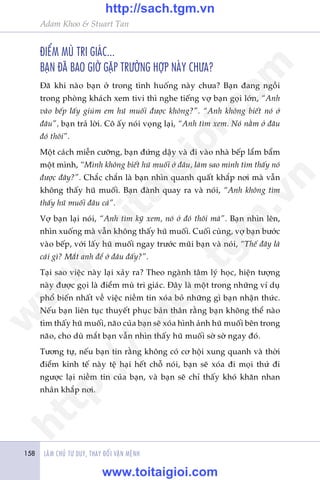 LAÂM CHUÃ TÛ DUY, THAY ÀÖÍI VÊÅN MÏÅNH158
Adam Khoo & Stuart Tan
ÀIÏÍM MUÂ TRI GIAÁC...
BAÅN ÀAÄ BAO GIÚÂ GÙÅP TRÛÚÂNG HÚÅP NAÂY CHÛA?
Àaä khi naâo baån úã trong tònh huöëng naây chûa? Baån àang ngöìi
trong phoâng khaách xem tivi thò nghe tiïëng vúå baån goåi lúán, “Anh
vaâo bïëp lêëy giuâm em huä muöëi àûúåc khöng?”. “Anh khöng biïët noá úã
àêu”, baån traã lúâi. Cö êëy noái voång laåi, “Anh tòm xem. Noá nùçm úã àêu
àoá thöi”.
Möåt caách miïîn cûúäng, baån àûáng dêåy vaâ ài vaâo nhaâ bïëp lêím bêím
möåt mònh, “Mònh khöng biïët huä muöëi úã àêu, laâm sao mònh tòm thêëy noá
àûúåc àêy?”. Chùæc chùæn laâ baån nhòn quanh quêët khùæp núi maâ vêîn
khöng thêëy huä muöëi. Baån àaânh quay ra vaâ noái, “Anh khöng tòm
thêëy huä muöëi àêu caã”.
Vúå baån laåi noái, “Anh tòm kyä xem, noá úã àoá thöi maâ”. Baån nhòn lïn,
nhòn xuöëng maâ vêîn khöng thêëy huä muöëi. Cuöëi cuâng, vúå baån bûúác
vaâo bïëp, vúái lêëy huä muöëi ngay trûúác muäi baån vaâ noái, “Thïë àêy laâ
caái gò? Mùæt anh àïí úã àêu àêëy?”.
Taåi sao viïåc naây laåi xaãy ra? Theo ngaânh têm lyá hoåc, hiïån tûúång
naây àûúåc goåi laâ àiïím muâ tri giaác. Àêy laâ möåt trong nhûäng vñ duå
phöí biïën nhêët vïì viïåc niïìm tin xoáa boã nhûäng gò baån nhêån thûác.
Nïëu baån liïn tuåc thuyïët phuåc baãn thên rùçng baån khöng thïí naâo
tòm thêëy huä muöëi, naäo cuãa baån seä xoáa hònh aãnh huä muöëi bïn trong
naäo, cho duâ mùæt baån vêîn nhòn thêëy huä muöëi súâ súâ ngay àoá.
Tûúng tûå, nïëu baån tin rùçng khöng coá cú höåi xung quanh vaâ thúâi
àiïím kinh tïë naây tïå haåi hïët chöî noái, baån seä xoáa ài moåi thûá ài
ngûúåc laåi niïìm tin cuãa baån, vaâ baån seä chó thêëy khoá khùn nhan
nhaãn khùæp núi.
w
w
w
.toitaigioi.com
http://sach.tgm
.vn
http://sach.tgm.vn
www.toitaigioi.com
 
