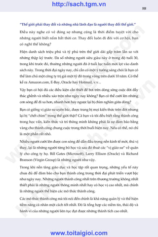 “Thïë giúái phaãi thay àöíi vaâ nhûäng nhaâ laänh àaåo laâ ngûúâi thay àöíi thïë giúái.”
Àiïìu naây nghe coá veã àaáng súå nhûng cuäng laâ thúâi àiïím tuyïåt vúâi cho
nhûäng ngûúâi biïët nùæm bùæt thúâi cú. Thay àöíi luön ài àöi vúái cú höåi, baån
coá nghô thïë khöng?
Hiïån danh saách triïåu phuá vaâ tyã phuá trïn thïë giúái daâi gêëp trùm lêìn so vúái
nhûäng thêåp kyã trûúác. Àa söë nhûäng ngûúâi siïu giaâu naây úã trong àöå tuöíi 30,
trong khi trûúác àoá, thûúâng nhûäng ngûúâi àaä úã tuöíi luåc tuêìn múái loåt vaâo danh
saách naây. Trong thúâi àaåi ngaây nay, chó cêìn coá möåt yá tûúãng saáng choái laâ baån coá
thïí laâm chuã möåt cöng ty trõ giaá möåt tyã àö trong voâng trïn dûúái 10 nùm. Coá thïí
kïí ra Amazon.com, E-Bay, Oracle hay Hotmail, v.v...
Vêåy baån coá höåi àuã caác àiïìu kiïån cêìn thiïët àïí búi trïn doâng söng cuöåc àúâi àêìy
thaác ghïình vaâ nhiïìu xaáo tröån nhû ngaây nay khöng? Baån coá thïí cûúäi lïn nhûäng
cún soáng àïí ài xa hún, nhanh hún hay ngûúåc laåi bõ chòm nghóm giûäa doâng?
Baån coá giöëng võ giaáo sû uyïn baác, àûúåc trang bõ moåi kiïën thûác trïn àúâi nhûng
laåi bõ “chïët chòm” trong thïë giúái thêåt? Caã baån vaâ töi àïìu biïët rùçng thaânh cöng
trong hoåc vêën, kiïën thûác vaâ trñ thöng minh khöng phaãi laâ sûå àaãm baão bùçng
vaâng cho thaânh cöng chung cuöåc trong thúâi buöíi hiïån nay. Nïëu coá thïí, noá chó
laâ möåt phêìn rêët nhoã.
Nhiïìu ngûúâi cûúäi lïn àûúåc con soáng àïí dêîn àêìu trong nïìn kinh tïë múái, thuá võ
thay, laåi laâ nhûäng ngûúâi tûâng boã hoåc vaâ sau àoá thuï caác “võ giaáo sû” vïì quaãn
lyá cho cöng ty hoå. Bill Gates (Microsoft), Larry Ellison (Oracle) vaâ Richard
Branson (Virgin Group) laâ nhûäng ngûúâi nhû vêåy.
Trong khi nïìn taãng giaáo duåc vaâ hoåc têåp rêët quan troång, nhûäng yïëu töë naây
chûa àuã àïí àaãm baão cho baån thaânh cöng trong thúâi àaåi phaát triïín vûúåt bêåc
nhû ngaây nay. Nhûäng ngûúâi thaânh cöng nhêët trïn thûúng trûúâng khöng nhêët
thiïët phaãi laâ nhûäng ngûúâi thöng minh nhêët hay coá hoåc võ cao nhêët, maâ chñnh
laâ nhûäng ngûúâi thïí hiïån caác mö thûác thaânh cöng.
Caác mö thûác thaânh cöng maâ töi noái àïën chñnh laâ khaã nùng quaãn lyá vaâ thïí hiïån
tiïìm nùng caá nhên möåt caách töët nhêët. Àoá laâ töíng húåp caác niïìm tin, thaái àöå vaâ
haânh vi cuãa nhûäng ngûúâi liïn tuåc àaåt àûúåc nhûäng thaânh tñch cao nhêët.
XIII
w
w
w
.toitaigioi.com
http://sach.tgm
.vn
http://sach.tgm.vn
www.toitaigioi.com
 
