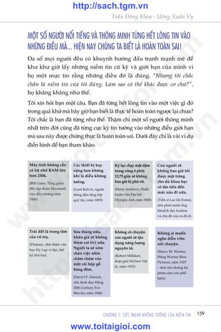159CHÛÚNG 5: SÛÁC MAÅNH KHÖNG TÛÚÃNG CUÃA NIÏÌM TIN
Trêìn Àùng Khoa - Uöng Xuên Vy
MÖÅT SÖË NGÛÚÂI NÖÍI TIÏËNG VAÂ THÖNG MINH TÛÂNG HÏËT LOÂNG TIN VAÂO
NHÛÄNG ÀIÏÌU MAÂ... HIÏåN NAY CHUÁNG TA BIÏËT LAÂ HOAÂN TOAÂN SAI!
Àa söë moåi ngûúâi àïìu coá khuynh hûúáng àêëu tranh maånh meä àïí
khû khû giûä lêëy nhûäng niïìm tin cuä kyä vaâ giúái haån cuãa mònh vò
hoå möåt mûåc tin rùçng nhûäng àiïìu àoá laâ àuáng. “Nhûng töi chùæc
chùæn laâ niïìm tin cuãa töi àuáng. Laâm sao coá thïí khaác àûúåc cú chûá?”,
hoå khùng khùng nhû thïë.
Töi xin hoãi baån möåt cêu. Baån àaä tûâng hïët loâng tin vaâo möåt viïåc gò àoá
trong quaá khûá maâ bêy giúâ baån biïët laâ thûåc tïë hoaân toaân ngûúåc laåi chûa?
Töi chùæc laâ baån àaä tûâng nhû thïë. Thêåm chñ möåt söë ngûúâi thöng minh
nhêët trïn àúâi cuäng àaä tûâng cûåc kyâ tin tûúãng vaâo nhûäng àiïìu giúái haån
maâ sau naây àûúåc chûáng thûåc laâ hoaân toaân sai. Dûúái àêy chó laâ vaâi vñ duå
àiïín hònh àïí baån tham khaão.
Maáy tñnh khöng cêìn
coá böå nhúá RAM lúán
hún 250k.
(Bill Gates, Töíng giaám
àöëc têåp àoaân Microsoft,
vaâo àêìu nhûäng nùm
1980)
Caác thiïët bõ bay
nùång hún khöng
khñ laâ àiïìu khöng
tûúãng.
(Lord Kelvin, ngûúâi
àûáng àêìu têìng lúáp
quyá töåc, nùm 1895)
Kyã luåc chaåy möåt dùåm
trong voâng 4 phuát
12,75 giêy seä khöng
bao giúâ bõ phaá vúä.
(Harry Andrews, Huêën
luyïån viïn Àaåi höåi
Olympic Anh, nùm 1903)
Con ngûúâi seä
khöng bao giúâ túái
àûúåc mùåt trùng
cho duâ khoa hoåc
coá tên tiïën àïën
mûác naâo ài nûäa.
(Tiïën sô Lee De Forest,
nhaâ phaát minh öëng
khuïëch àaåi Audion
vaâ cha àeã cuãa ra-ài-ö)
Traái àêët laâ trung têm
cuãa vuä truå.
(Ptolemy, nhaâ thiïn vùn
hoåc Hy Laåp vô àaåi, thïë
kyã thûá hai)
Saáu thaáng nûäa,
khaán giaã seä khöng
theâm coi tivi nûäa.
Ngûúâi ta seä súám
chaán viïåc nhòn
chùm chùm vaâo
möåt caái höåp göî
haâng àïm.
(Darryl F. Zanuck,
nhaâ laänh àaåo Haäng
20th Century Fox
Movies, nùm 1946)
Khöng coá chuyïån
con ngûúâi seä têån
duång nùng lûúång
nguyïn tûã.
(Robert Milliken,
àoaåt giaãi Nö-ben Vêåt
lyá, nùm 1923)
Khöng ai muöën
nghe diïîn viïn
noái chuyïån.
(Harry M. Warner,
Haäng Warner Bros
Pictures, nùm 1927
– thúâi maâ nhûäng böå
phim cêm coân phöí
biïën)
w
w
w
.toitaigioi.com
http://sach.tgm
.vn
http://sach.tgm.vn
www.toitaigioi.com
 
