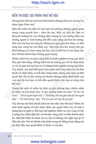 LAÂM CHUÃ TÛ DUY, THAY ÀÖÍI VÊÅN MÏÅNH160
Adam Khoo & Stuart Tan
NIÏÌM TIN ÀÛÚÅC TAÅO THAÂNH NHÛ THÏË NAÂO
Nhûng laâm thïë naâo maâ baån hònh thaânh nhûäng niïìm tin maâ baån coá
àûúåc ngaây höm nay?
Hêìu hïët niïìm tin àïën tûâ viïåc baån mö phoãng nhûäng ngûúâi quan
troång xung quanh baån – nhû cha meå, thêìy cö, baån beâ. Baån coá
khuynh hûúáng tin vaâo nhûäng àiïìu tûúng tûå vúái nhûäng àiïìu maâ
nhûäng ngûúâi coá aãnh hûúãng lúán àïën cuöåc söëng cuãa baån tin tûúãng.
Nïëu cha meå baån tin rùçng hoå khöng bao giúâ giaâu lïn àûúåc, coá khaã
nùng baån cuäng tin vaâo àiïìu naây. Nïëu baån lúán lïn trong möåt gia
àònh khöng coá ai hoåc xong àaåi hoåc, rêët coá thïí baån seä tin rùçng viïåc
hoåc rêët khoá khùn hoùåc khöng quan troång.
Nhiïìu niïìm tin cuãa baån cuäng àïën tûâ kinh nghiïåm trong quaá khûá.
Haäy ghi nhúá rùçng, nhûäng niïìm tin êëy chùèng qua chó laâ nhêån thûác
vaâ caác lyá giaãi maâ baån taåo ra vïì nhûäng kinh nghiïåm trong quaá khûá.
Tuy nhiïn, sau möåt thúâi gian, baån quïn mêët rùçng niïìm tin chó àún
thuêìn laâ nhêån thûác vaâ bùæt àêìu chêëp nhêån chuáng nhû möåt sûå thêåt
tuyïåt àöëi. Àoá laâ khi chuáng trúã thaânh nhûäng mïånh lïånh khùæc sêu
vaâo naäo böå cuãa baån vaâ bùæt àêìu quyïët àõnh viïåc baån seä söëng nhû
thïë naâo.
Trong khi möåt söë niïìm tin thêåt sûå giaãi phoáng baån, nhiïìu niïìm
tin khaác laåi troái buöåc baån. Vñ duå, nhûäng niïìm tin nhû “Töi hoåc dúã
Toaán”, “Töi laâ ngûúâi chêåm tiïu”, “Töi khöng thïí naâo giao tiïëp töët vúái ngûúâi
khaác”, “Töi lûúâi biïëng” hay “Töi coân quaá treã hay àaä quaá giaâ”.
Vêåy thò baån àaä hònh thaânh niïìm tin ban àêìu nhû thïë naâo? Niïìm tin
luön khúãi nguöìn tûâ möåt nhêån àõnh cuãa ngûúâi khaác hay tûâ möåt yá
tûúãng baån tûå nghô ra. Khi baån traãi nghiïåm nhiïìu sûå viïåc cuãng cöë cho
yá tûúãng hay nhêån àõnh àoá, noá trúã nïn vûäng chùæc vaâ biïën thaânh niïìm
tin. Möåt khi niïìm tin àûúåc taåo ra, baån seä khöng coân nghi ngúâ gò vïì
àiïìu àoá nûäa. Noáá trúã thaânh möåt phêìn trong hïå thöëng hoaåt àöång nöåi
taåi, thuác àêíy moåi quyïët àõnh vaâ haânh vi cuãa baån.
w
w
w
.toitaigioi.com
http://sach.tgm
.vn
http://sach.tgm.vn
www.toitaigioi.com
 