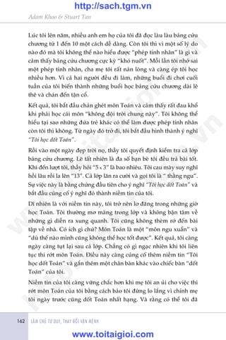 LAÂM CHUÃ TÛ DUY, THAY ÀÖÍI VÊÅN MÏÅNH162
Adam Khoo & Stuart Tan
Luác töi lïn nùm, nhiïìu anh em hoå cuãa töi àaä àoåc laâu laâu baãng cûãu
chûúng tûâ 1 àïën 10 möåt caách dïî daâng. Coân töi thò vò möåt söë lyá do
naâo àoá maâ töi khöng thïí naâo hiïíu àûúåc “pheáp tñnh nhên” laâ gò vaâ
caãm thêëy baãng cûãu chûúng cûåc kyâ “khoá nuöët”. Möîi lêìn töi nhúá sai
möåt pheáp tñnh nhên, cha meå töi rêët naãn loâng vaâ caâng eáp töi hoåc
nhiïìu hún. Vò caã hai ngûúâi àïìu ài laâm, nhûäng buöíi ài chúi cuöëi
tuêìn cuãa töi biïën thaânh nhûäng buöíi hoåc baãng cûãu chûúng daâi lï
thï vaâ chaán àïën têån cöí.
Kïët quaã, töi bùæt àêìu chaán gheát mön Toaán vaâ caãm thêëy rêët àau khöí
khi phaãi hoåc caái mön “khöng àöåi trúâi chung naây”. Töi khöng thïí
hiïíu taåi sao nhûäng àûáa treã khaác coá thïí laâm àûúåc pheáp tñnh nhên
coân töi thò khöng. Tûâ ngaây àoá trúã ài, töi bùæt àêìu hònh thaânh yá nghô
“Töi hoåc döët Toaán”.
Röìi vaâo möåt ngaây àeåp trúâi noå, thêìy töi quyïët àõnh kiïím tra caã lúáp
baãng cûãu chûúng. Leä têët nhiïn laâ àa söë baån beâ töi àïìu traã baâi töët.
Khi àïën lûúåt töi, thêìy hoãi “5 x 3” laâ bao nhiïu. Töi cau maây suy nghô
höìi lêu röìi la lïn “13”. Caã lúáp lùn ra cûúâi vaâ goåi töi laâ “ thùçng ngu”.
Sûå viïåc naây laâ bùçng chûáng àêìu tiïn cho yá nghô “Töi hoåc döët Toaán” vaâ
bùæt àêìu cuãng cöë yá nghô àoá thaânh niïìm tin cuãa töi.
Dô nhiïn laâ vúái niïìm tin naây, töi trúã nïn lú àaäng trong nhûäng giúâ
hoåc Toaán. Töi thûúâng mú maâng trong lúáp vaâ khöng bêån têm vïì
nhûäng gò diïîn ra xung quanh. Töi cuäng khöng theâm rúá àïën baâi
têåp vïì nhaâ. Coá ñch gò chûá? Mön Toaán laâ möåt “mön ngu xuêín” vaâ
“duâ thïë naâo mònh cuäng khöng thïí hoåc töët àûúåc”. Kïët quaã, töi caâng
ngaây caâng tuåt laåi sau caã lúáp. Chùèng coá gò ngaåc nhiïn khi töi liïn
tuåc thi rúát mön Toaán. Àiïìu naây caâng cuãng cöë thïm niïìm tin “Töi
hoåc döët Toaán” vaâ gùæn thïm möåt chên baân khaác vaâo chiïëc baân “döët
Toaán” cuãa töi.
Niïìm tin cuãa töi caâng vûäng chùæc hún khi meå töi an uãi cho viïåc thi
rúát mön Toaán cuãa töi bùçng caách baão töi àûâng lo lùæng vò chñnh meå
töi ngaây trûúác cuäng döët Toaán nhêët haång. Vaâ rùçng coá thïí töi àaä
w
w
w
.toitaigioi.com
http://sach.tgm
.vn
http://sach.tgm.vn
www.toitaigioi.com
 