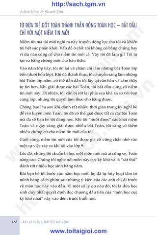 LAÂM CHUÃ TÛ DUY, THAY ÀÖÍI VÊÅN MÏÅNH166
Adam Khoo & Stuart Tan
TÛÂ ÀÛÁA TREÃ DÖËT TOAÁN THAÂNH THÊÌN ÀÖÌNG TOAÁN HOÅC – BÙÆT ÀÊÌU
CHÓ VÚÁI MÖÅT NIÏÌM TIN MÚÁI
Niïìm tin maâ töi múái nghô ra naây truyïìn àöång lûåc cho töi vaâ khiïën
töi hïët sûác phêën khúãi. Vêën àïì úã chöî: töi khöng coá bùçng chûáng hay
vñ duå naâo cuãng cöë cho niïìm tin múái caã. Vêåy töi àaä laâm gò? Töi tûå
taåo ra bùçng chûáng múái cho baãn thên.
Vaâo nùm lúáp baãy, töi ön laåi vaâ chùm chó laâm nhûäng baâi Toaán lúáp
böën (dûúái böën lúáp). Khi àaä thaânh thuåc, töi chuyïín sang laâm nhûäng
baâi Toaán lúáp nùm, cûá thïë dêìn dêìn töi lêëy laåi cùn baãn vaâ caãm thêëy
tûå tin hún. Khi giaãi àûúåc caác baâi Toaán, töi bùæt àêìu cuãng cöë niïìm
tin múái naây. Dô nhiïn, töi vêîn bõ rúát laåi phña sau khaá xa so vúái baån
cuâng lúáp, nhûng töi quyïët têm theo cho bùçng àûúåc.
Chùèng bao lêu sau khi daânh rêët nhiïìu thúâi gian trong kyâ nghó heâ
àïí reân luyïån mön Toaán, töi àaä coá thïí giaãi àûúåc têët caã caác baâi Toaán
maâ àa söë baån beâ töi àang hoåc. Khi töi “nuöët àûúåc” caác khaái niïåm
Toaán vaâ ngaây caâng giaãi àûúåc nhiïìu baâi Toaán, töi caâng coá thïm
nhiïìu chûáng cûá cho niïìm tin múái cuãa töi.
Cuöëi cuâng, niïìm tin múái cuãa töi àûúåc gia cöë vûäng chùæc nhúâ vaâo
möåt sûå viïåc xaãy ra khi töi vaâo lúáp 9.
Luác àoá, chuáng töi chuêín bõ hoåc möåt mön múái maâ ai cuäng súå, Toaán
nêng cao. Chuáng töi nghe noái mön naây cûåc kyâ khoá vaâ laâ “saát thuã”
àaánh rúát nhiïìu hoåc sinh hùçng nùm.
Khi baån beâ töi bûúác vaâo nùm hoåc múái, hoå àaä tûå huãy hoaåi têm trñ
mònh bùçng caách ghim sêu nhûäng yá kiïën cuãa caác anh chõ ài trûúác
vïì mön hoåc naây vaâo àêìu. Vò möåt söë lyá do naâo àoá, töi laâ àûáa hoåc
sinh duy nhêët quyïët àõnh àoåc chûúng àêìu tiïn cuãa “mön hoåc cûåc
kyâ khoá nhai” naây vaâo àïm trûúác buöíi hoåc.
w
w
w
.toitaigioi.com
http://sach.tgm
.vn
http://sach.tgm.vn
www.toitaigioi.com
 