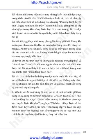 167CHÛÚNG 5: SÛÁC MAÅNH KHÖNG TÛÚÃNG CUÃA NIÏÌM TIN
Trêìn Àùng Khoa - Uöng Xuên Vy
Têët nhiïn, töi khöng hiïíu maãy may nhûäng kiïën thûác töi àoåc àûúåc
trong saách, nïn töi phaãi ài hoãi baâi mêëy anh chõ lúáp trïn vaâ nhúâ vêåy
maâ hiïíu àûúåc khaá roä nöåi dung cuãa chûúng “Phûúng trònh tuyïën
tñnh”. Ngaây höm sau, khi thêìy Toaán múái bùæt àêìu giaãng baâi, caã lúáp
nhû bõ laåc trong khu rûâng Toaán hoåc àêìy trûâu tûúång. Do àaä àoåc
saách trûúác, coá veã nhû töi laâ ngûúâi duy nhêët hiïíu àûúåc thêìy àang
noái gò.
Sau àoá, thêìy goåi hoåc sinh xung phong lïn baãng giaãi baâi. Trong khi
moåi ngûúâi nhòn nhau lùæc àêìu, töi maånh daån àûáng dêåy, lïn baãng viïët
baâi giaãi. Ai nêëy àïìu sûãng söët, trong àoá coá caã thêìy giaáo. Trong têët caã
caác lúáp trûúác thêìy àaä daåy, khöng ai coá thïí giaãi àûúåc baâi toaán hoác
buáa naây ngay ngaây àêìu tiïn.
Vò àêy laâ lúáp hoåc múái tinh vaâ khöng àûáa baån naâo trong lúáp biïët vïì
“tiïìn sûã hoåc Toaán“ cuãa töi, moåi ngûúâi nhòn töi nhû thïí töi laâ möåt
thiïn taâi. Töi caãm thêëy thêåt vui vaâ thñch thuá vúái hònh tûúång múái
cuãa mònh, möåt “thêìn àöìng Toaán hoåc”.
Töi bùæt àêìu hònh thaânh thoái quen àoåc saách trûúác khi vaâo lúáp, nöî
lûåc nhiïìu hún trong caác baâi têåp vaâ baâi kiïím tra. Chùèng mêëy chöëc,
vúái sûå chuyïn cêìn àoá, töi dêîn àêìu lúáp vaâ àaåt loaåi xuêët sùæc trong
kyâ thi cuöëi cêëp toaân quöëc.
Sûå kiïån to lúán àoá cuöëi cuâng àaä àêåp tan têët caã moåi niïìm tin giúái haån
trong töi vaâ cuãng cöë niïìm tin múái cuãa töi laâ “Mön Toaán rêët dïî”, “Töi
laâ thêìn àöìng Toaán hoåc”. Chñnh niïìm tin naây àaä khiïën töi choån hoåc
lúáp chuyïn Toaán khi vaâo Trung hoåc. Töi chùm chó hoåc Toaán vaâ àaåt
àiïím mûúâi tuyïåt àöëi úã caác mön Toaán trung cêëp vaâ Toaán cao cêëp,
hai mön Toaán maâ moåi hoåc sinh àïìu e ngaåi vaâ cho laâ “cûåc khoá”. Àoá
chñnh laâ sûác maånh tuyïåt àöëi cuãa sûå thay àöíi niïìm tin.
w
w
w
.toitaigioi.com
http://sach.tgm
.vn
http://sach.tgm.vn
www.toitaigioi.com
 