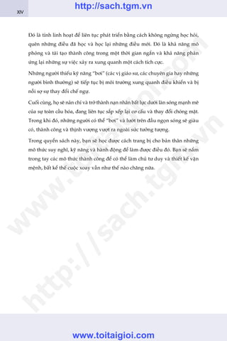 Àoá laâ tñnh linh hoaåt àïí liïn tuåc phaát triïín bùçng caách khöng ngûâng hoåc hoãi,
quïn nhûäng àiïìu àaä hoåc vaâ hoåc laåi nhûäng àiïìu múái. Àoá laâ khaã nùng mö
phoãng vaâ taái taåo thaânh cöng trong möåt thúâi gian ngùæn vaâ khaã nùng phaãn
ûáng laåi nhûäng sûå viïåc xaãy ra xung quanh möåt caách tñch cûåc.
Nhûäng ngûúâi thiïëu kyä nùng “búi” (caác võ giaáo sû, caác chuyïn gia hay nhûäng
ngûúâi bònh thûúâng) seä tiïëp tuåc bõ möi trûúâng xung quanh àiïìu khiïín vaâ bõ
nöîi súå sûå thay àöíi chïë ngûå.
Cuöëi cuâng, hoå seä naãn chñ vaâ trúã thaânh naån nhên bêët lûåc dûúái laân soáng maånh meä
cuãa sûå toaân cêìu hoáa, àang liïn tuåc sùæp xïëp laåi cú cêëu vaâ thay àöíi choáng mùåt.
Trong khi àoá, nhûäng ngûúâi coá thïí “búi” vaâ lûúát trïn àêìu ngoån soáng seä giaâu
coá, thaânh cöng vaâ thõnh vûúång vûúåt ra ngoaâi sûác tûúãng tûúång.
Trong quyïín saách naây, baån seä hoåc àûúåc caách trang bõ cho baãn thên nhûäng
mö thûác suy nghô, kyä nùng vaâ haânh àöång àïí laâm àûúåc àiïìu àoá. Baån seä nùæm
trong tay caác mö thûác thaânh cöng àïí coá thïí laâm chuã tû duy vaâ thiïët kïë vêån
mïånh, bêët kïí thïë cuöåc xoay vêìn nhû thïë naâo chùng nûäa.
XIV
w
w
w
.toitaigioi.com
http://sach.tgm
.vn
http://sach.tgm.vn
www.toitaigioi.com
 