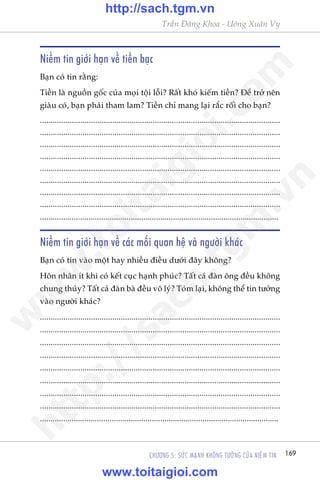169CHÛÚNG 5: SÛÁC MAÅNH KHÖNG TÛÚÃNG CUÃA NIÏÌM TIN
Trêìn Àùng Khoa - Uöng Xuên Vy
Niïìm tin giúái haån vïì tiïìn baåc
Baån coá tin rùçng:
Tiïìn laâ nguöìn göëc cuãa moåi töåi löîi? Rêët khoá kiïëm tiïìn? Àïí trúã nïn
giaâu coá, baån phaãi tham lam? Tiïìn chó mang laåi rùæc röëi cho baån?
.................................................................................................................
.................................................................................................................
.................................................................................................................
.................................................................................................................
.................................................................................................................
.................................................................................................................
.................................................................................................................
.................................................................................................................
.................................................................................................................
Niïìm tin giúái haån vïì caác möëi quan hïå vaâ ngûúâi khaác
Baån coá tin vaâo möåt hay nhiïìu àiïìu dûúái àêy khöng?
Hön nhên ñt khi coá kïët cuåc haånh phuác? Têët caã àaân öng àïìu khöng
chung thuãy? Têët caã àaân baâ àïìu vö lyá? Toám laåi, khöng thïí tin tûúãng
vaâo ngûúâi khaác?
.................................................................................................................
.................................................................................................................
.................................................................................................................
.................................................................................................................
.................................................................................................................
.................................................................................................................
.................................................................................................................
.................................................................................................................
.................................................................................................................
w
w
w
.toitaigioi.com
http://sach.tgm
.vn
http://sach.tgm.vn
www.toitaigioi.com
 
