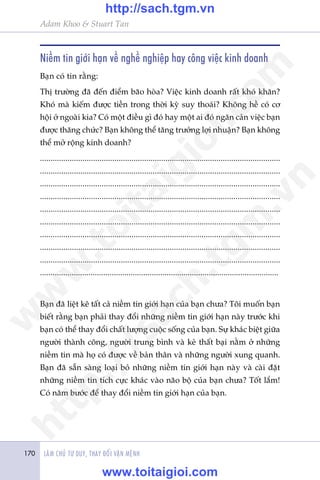 LAÂM CHUÃ TÛ DUY, THAY ÀÖÍI VÊÅN MÏÅNH170
Adam Khoo & Stuart Tan
Niïìm tin giúái haån vïì nghïì nghiïåp hay cöng viïåc kinh doanh
Baån coá tin rùçng:
Thõ trûúâng àaä àïën àiïím baäo hoâa? Viïåc kinh doanh rêët khoá khùn?
Khoá maâ kiïëm àûúåc tiïìn trong thúâi kyâ suy thoaái? Khöng hïì coá cú
höåi úã ngoaâi kia? Coá möåt àiïìu gò àoá hay möåt ai àoá ngùn caãn viïåc baån
àûúåc thùng chûác? Baån khöng thïí tùng trûúãng lúåi nhuêån? Baån khöng
thïí múã röång kinh doanh?
.................................................................................................................
.................................................................................................................
.................................................................................................................
.................................................................................................................
.................................................................................................................
.................................................................................................................
.................................................................................................................
.................................................................................................................
.................................................................................................................
.................................................................................................................
Baån àaä liïåt kï têët caã niïìm tin giúái haån cuãa baån chûa? Töi muöën baån
biïët rùçng baån phaãi thay àöíi nhûäng niïìm tin giúái haån naây trûúác khi
baån coá thïí thay àöíi chêët lûúång cuöåc söëng cuãa baån. Sûå khaác biïåt giûäa
ngûúâi thaânh cöng, ngûúâi trung bònh vaâ keã thêët baåi nùçm úã nhûäng
niïìm tin maâ hoå coá àûúåc vïì baãn thên vaâ nhûäng ngûúâi xung quanh.
Baån àaä sùén saâng loaåi boã nhûäng niïìm tin giúái haån naây vaâ caâi àùåt
nhûäng niïìm tin tñch cûåc khaác vaâo naäo böå cuãa baån chûa? Töët lùæm!
Coá nùm bûúác àïí thay àöíi niïìm tin giúái haån cuãa baån.
w
w
w
.toitaigioi.com
http://sach.tgm
.vn
http://sach.tgm.vn
www.toitaigioi.com
 