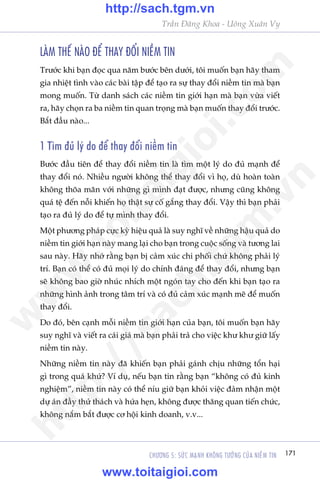 171CHÛÚNG 5: SÛÁC MAÅNH KHÖNG TÛÚÃNG CUÃA NIÏÌM TIN
Trêìn Àùng Khoa - Uöng Xuên Vy
LAÂM THÏË NAÂO ÀÏÍ THAY ÀÖÍI NIÏÌM TIN
Trûúác khi baån àoåc qua nùm bûúác bïn dûúái, töi muöën baån haäy tham
gia nhiïåt tònh vaâo caác baâi têåp àïí taåo ra sûå thay àöíi niïìm tin maâ baån
mong muöën. Tûâ danh saách caác niïìm tin giúái haån maâ baån vûâa viïët
ra, haäy choån ra ba niïìm tin quan troång maâ baån muöën thay àöíi trûúác.
Bùæt àêìu naâo...
1 Tòm àuã lyá do àïí thay àöíi niïìm tin
Bûúác àêìu tiïn àïí thay àöíi niïìm tin laâ tòm möåt lyá do àuã maånh àïí
thay àöíi noá. Nhiïìu ngûúâi khöng thïí thay àöíi vò hoå, duâ hoaân toaân
khöng thoäa maän vúái nhûäng gò mònh àaåt àûúåc, nhûng cuäng khöng
quaá tïå àïën nöîi khiïën hoå thêåt sûå cöë gùæng thay àöíi. Vêåy thò baån phaãi
taåo ra àuã lyá do àïí tûå mònh thay àöíi.
Möåt phûúng phaáp cûåc kyâ hiïåu quaã laâ suy nghô vïì nhûäng hêåu quaã do
niïìm tin giúái haån naây mang laåi cho baån trong cuöåc söëng vaâ tûúng lai
sau naây. Haäy nhúá rùçng baån bõ caãm xuác chi phöëi chûá khöng phaãi lyá
trñ. Baån coá thïí coá àuã moåi lyá do chñnh àaáng àïí thay àöíi, nhûng baån
seä khöng bao giúâ nhuác nhñch möåt ngoán tay cho àïën khi baån taåo ra
nhûäng hònh aãnh trong têm trñ vaâ coá àuã caãm xuác maånh meä àïí muöën
thay àöíi.
Do àoá, bïn caånh möîi niïìm tin giúái haån cuãa baån, töi muöën baån haäy
suy nghô vaâ viïët ra caái giaá maâ baån phaãi traã cho viïåc khû khû giûä lêëy
niïìm tin naây.
Nhûäng niïìm tin naây àaä khiïën baån phaãi gaánh chõu nhûäng töín haåi
gò trong quaá khûá? Vñ duå, nïëu baån tin rùçng baån “khöng coá àuã kinh
nghiïåm”, niïìm tin naây coá thïí nñu giûä baån khoãi viïåc àaãm nhêån möåt
dûå aán àêìy thûã thaách vaâ hûáa heån, khöng àûúåc thùng quan tiïën chûác,
khöng nùæm bùæt àûúåc cú höåi kinh doanh, v.v...
w
w
w
.toitaigioi.com
http://sach.tgm
.vn
http://sach.tgm.vn
www.toitaigioi.com
 