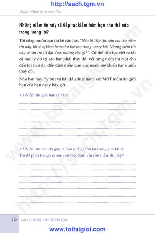 LAÂM CHUÃ TÛ DUY, THAY ÀÖÍI VÊÅN MÏÅNH172
Adam Khoo & Stuart Tan
Nhûäng niïìm tin naây seä tiïëp tuåc kiïìm haäm baån nhû thïë naâo
trong tûúng lai?
Töi cuäng muöën baån traã lúâi cêu hoãi, “Nïëu töi tiïëp tuåc baám vñu vaâo niïìm
tin naây, töi seä bõ kiïìm haäm nhû thïë naâo trong tûúng lai? Nhûäng niïìm tin
naây seä caãn trúã töi àaåt àûúåc nhûäng viïåc gò?”. Cûá thïë tiïëp tuåc viïët ra têët
caã moåi lyá do taåi sao baån phaãi thay àöíi vúái tûâng niïìm tin möåt cho
àïën khi baån àaåt àïën àónh àiïím caãm xuác maånh meä khiïën baån muöën
thay àöíi.
Naâo baån haäy lêëy buát vaâ bùæt àêìu thûåc haânh vúái MÖÅT niïìm tin giúái
haån cuãa baån ngay bêy giúâ.
1.1 Niïìm tin giúái haån cuãa töi:
......................................................................................................................
......................................................................................................................
......................................................................................................................
......................................................................................................................
......................................................................................................................
......................................................................................................................
1.2 Niïìm tin naây àaä gêy ra hêåu quaã gò cho töi trong quaá khûá?
Töi àaä phaãi traã giaá ra sao cho viïåc baám vñu vaâo niïìm tin naây?
......................................................................................................................
......................................................................................................................
......................................................................................................................
......................................................................................................................
......................................................................................................................
......................................................................................................................
.....................................................................................................................
w
w
w
.toitaigioi.com
http://sach.tgm
.vn
http://sach.tgm.vn
www.toitaigioi.com
 