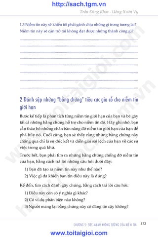 173CHÛÚNG 5: SÛÁC MAÅNH KHÖNG TÛÚÃNG CUÃA NIÏÌM TIN
Trêìn Àùng Khoa - Uöng Xuên Vy
1.3 Niïìm tin naây seä khiïën töi phaãi gaánh chõu nhûäng gò trong tûúng lai?
Niïìm tin naây seä caãn trúã töi khöng àaåt àûúåc nhûäng thaânh cöng gò?
......................................................................................................................
......................................................................................................................
......................................................................................................................
......................................................................................................................
......................................................................................................................
......................................................................................................................
......................................................................................................................
......................................................................................................................
2 Àaánh sêåp nhûäng “bùçng chûáng” tiïu cûåc gia cöë cho niïìm tin
giúái haån
Bûúác kïë tiïëp laâ phên tñch tûâng niïìm tin giúái haån cuãa baån vaâ beä gaäy
têët caã nhûäng bùçng chûáng höî trúå cho niïìm tin àoá. Haäy ghi nhúá, baån
cêìn thaáo boã nhûäng chên baân nêng àúä niïìm tin giúái haån cuãa baån àïí
phaá huãy noá. Cuöëi cuâng, baån seä thêëy rùçng nhûäng bùçng chûáng naây
chùèng qua chó laâ sûå àuác kïët vaâ diïîn giaãi sai lïåch cuãa baån vïì caác sûå
viïåc trong quaá khûá.
Trûúác hïët, baån phaãi tòm ra nhûäng bùçng chûáng chöëng àúä niïìm tin
cuãa baån, bùçng caách traã lúâi nhûäng cêu hoãi dûúái àêy:
1) Baån àaä taåo ra niïìm tin naây nhû thïë naâo?
2) Viïåc gò àaä khiïën baån tin àiïìu naây laâ àuáng?
Kïë àïën, tòm caách àaánh gaäy chuáng, bùçng caách traã lúâi cêu hoãi:
1) Àiïìu naây coân coá yá nghôa gò khaác?
2) Coá vñ duå phaãn biïån naâo khöng?
3) Ngûúâi mang laåi bùçng chûáng naây coá àaáng tin cêåy khöng?
w
w
w
.toitaigioi.com
http://sach.tgm
.vn
http://sach.tgm.vn
www.toitaigioi.com
 