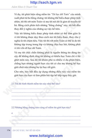LAÂM CHUÃ TÛ DUY, THAY ÀÖÍI VÊÅN MÏÅNH174
Adam Khoo & Stuart Tan
Vñ duå, töi phaát hiïån rùçng niïìm tin “Töi hoåc döët Toaán” cuãa mònh
xuêët phaát tûâ ba bùçng chûáng: töi khöng thïí hiïíu àûúåc pheáp tñnh
nhên, töi thi rúát mön Toaán vaâ meå töi noái àoá laâ gien di truyïìn tûâ
baâ. Bùçng caách phên tñch nhûäng “bùçng chûáng” naây, töi bùæt àêìu
thay àöíi yá nghôa cuãa nhûäng sûå viïåc kïí trïn.
Viïåc töi khöng hiïíu àûúåc pheáp tñnh nhên coá thïí àún giaãn laâ
vò töi khöng àûúåc daåy theo caách maâ töi hiïíu àûúåc, thay cho yá
nghôa laâ töi chêåm tiïu. Viïåc töi thi rúát mön Toaán coá thïí laâ do töi
khöng têåp trung trong lúáp vaâ khöng chõu hoåc baâi, khöng phaãi
vò töi vöën dô hoåc dúã Toaán.
Vaâ meå töi chùæc chùæn khöng phaãi laâ nguöìn thöng tin àaáng tin
cêåy àïí khùèng àõnh rùçng töi khöng coá khiïëu hoåc Toaán chó vò baâ
gheát mön naây. Sau àoá töi khaám phaá ra nhiïìu vñ duå phaãn biïån,
chùèng haån nhûäng ngûúâi baån cuãa töi coá cha meå khöng hïì hoåc
gioãi chuát naâo nhûng hoå laåi hoåc rêët gioãi.
Cho nïn, haäy bùæt àêìu aáp duång nhûäng àiïìu naây vaâo niïìm tin
giúái haån cuãa baån vaâ laâm phêìn baâi têåp kïë tiïëp ngay bêy giúâ.
2.1 Töi àaä hònh thaânh niïìm tin naây nhû thïë naâo?
......................................................................................................................
......................................................................................................................
......................................................................................................................
......................................................................................................................
2.2 Nhûäng bùçng chûáng naâo cuãng cöë niïìm tin giúái haån naây?
a
......................................................................................................................
......................................................................................................................
......................................................................................................................
w
w
w
.toitaigioi.com
http://sach.tgm
.vn
http://sach.tgm.vn
www.toitaigioi.com
 