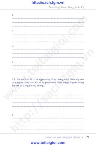175CHÛÚNG 5: SÛÁC MAÅNH KHÖNG TÛÚÃNG CUÃA NIÏÌM TIN
Trêìn Àùng Khoa - Uöng Xuên Vy
b
......................................................................................................................
......................................................................................................................
......................................................................................................................
c
......................................................................................................................
......................................................................................................................
......................................................................................................................
d
......................................................................................................................
......................................................................................................................
......................................................................................................................
e
......................................................................................................................
......................................................................................................................
......................................................................................................................
2.3 Laâm thïë naâo àïí àaánh sêåp nhûäng bùçng chûáng naây? Àiïìu naây coân
coá yá nghôa naâo khaác? Coá vñ duå phaãn biïån naâo khöng? Nguöìn thöng
tin naây coá àaáng tin cêåy khöng?
a
......................................................................................................................
......................................................................................................................
......................................................................................................................
......................................................................................................................
b
......................................................................................................................
......................................................................................................................
......................................................................................................................
......................................................................................................................
w
w
w
.toitaigioi.com
http://sach.tgm
.vn
http://sach.tgm.vn
www.toitaigioi.com
 