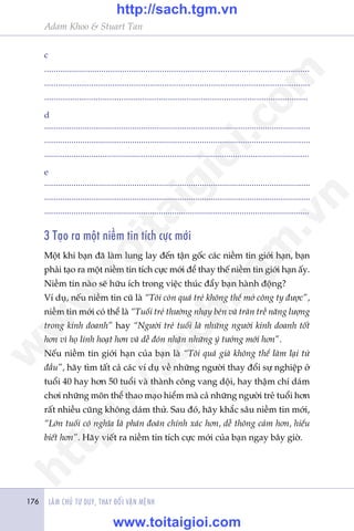 LAÂM CHUÃ TÛ DUY, THAY ÀÖÍI VÊÅN MÏÅNH176
Adam Khoo & Stuart Tan
c
..................................................................................................................
.................................................................................................................
.................................................................................................................
d
......................................................................................................................
......................................................................................................................
......................................................................................................................
e
......................................................................................................................
......................................................................................................................
......................................................................................................................
3 Taåo ra möåt niïìm tin tñch cûåc múái
Möåt khi baån àaä laâm lung lay àïën têån göëc caác niïìm tin giúái haån, baån
phaãi taåo ra möåt niïìm tin tñch cûåc múái àïí thay thïë niïìm tin giúái haån êëy.
Niïìm tin naâo seä hûäu ñch trong viïåc thuác àêíy baån haânh àöång?
Vñ duå, nïëu niïìm tin cuä laâ “Töi coân quaá treã khöng thïí múã cöng ty àûúåc”,
niïìm tin múái coá thïí laâ “Tuöíi treã thûúâng nhaåy beán vaâ traân trïì nùng lûúång
trong kinh doanh” hay “Ngûúâi treã tuöíi laâ nhûäng ngûúâi kinh doanh töët
hún vò hoå linh hoaåt hún vaâ dïî àoán nhêån nhûäng yá tûúãng múái hún”.
Nïëu niïìm tin giúái haån cuãa baån laâ “Töi quaá giaâ khöng thïí laâm laåi tûâ
àêìu”, haäy tòm têët caã caác vñ duå vïì nhûäng ngûúâi thay àöíi sûå nghiïåp úã
tuöíi 40 hay hún 50 tuöíi vaâ thaânh cöng vang döåi, hay thêåm chñ daám
chúi nhûäng mön thïí thao maåo hiïím maâ caã nhûäng ngûúâi treã tuöíi hún
rêët nhiïìu cuäng khöng daám thûã. Sau àoá, haäy khùæc sêu niïìm tin múái,
“Lúán tuöíi coá nghôa laâ phaán àoaán chñnh xaác hún, dïî thöng caãm hún, hiïíu
biïët hún”. Haäy viïët ra niïìm tin tñch cûåc múái cuãa baån ngay bêy giúâ.
w
w
w
.toitaigioi.com
http://sach.tgm
.vn
http://sach.tgm.vn
www.toitaigioi.com
 