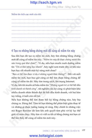 177CHÛÚNG 5: SÛÁC MAÅNH KHÖNG TÛÚÃNG CUÃA NIÏÌM TIN
Trêìn Àùng Khoa - Uöng Xuên Vy
Niïìm tin tñch cûåc múái cuãa töi:
.................................................................................................................
.................................................................................................................
.................................................................................................................
.................................................................................................................
.................................................................................................................
.................................................................................................................
.................................................................................................................
4 Taåo ra nhûäng bùçng chûáng múái àïí cuãng cöë niïìm tin naây
Sau khi baån àaä taåo ra niïìm tin múái, haäy tòm nhûäng bùçng chûáng
múái àïí cuãng cöë niïìm tin naây. “Niïìm tin naây àaä àûúåc chûáng minh lêìn
naâo trong quaá khûá chûa?”. Vñ duå, nïëu baån muöën nuöi dûúäng niïìm
tin “Töi coá khaã nùng hoåc nhanh”, haäy nghô xem trûúác àêy coá khi naâo
baån hoåc rêët nhanh möåt kyä nùng múái chûa?
“Baån coá thïí tòm àûúåc vñ duå úã nhûäng ngûúâi khaác khöng?”. Àöëi vúái möîi
niïìm tin múái, baån bao giúâ cuäng coá thïí tòm àûúåc bùçng chûáng àïí
cuãng cöë niïìm tin àoá. Haäy tòm trong saách, lïn maång Internet.
Vñ duå, khi töi muöën súã hûäu niïìm tin “Nhûäng ngûúâi treã coá thïí bùæt àêìu
kinh doanh vaâ thaânh cöng”, töi nghiïn cûáu kyä caâng vaâ phaát hiïån khaá
nhiïìu doanh nhên thaânh àaåt àaä bùæt àêìu kinh doanh, vúái hai baân
tay trùæng, úã tuöíi coân rêët treã.
Nïëu baån khöng thïí tòm àûúåc bêët kyâ bùçng chûáng naâo, haäy bõa
chuáng ra. Àuáng thïë. Têm trñ baån khöng thïí phên biïåt giûäa thûåc tïë
vaâ nhûäng gò àûúåc tûúãng tûúång roä raâng. Àêy chñnh laâ nhûäng viïåc
maâ Roger Banister àaä laâm khi anh quyïët têm phaá vúä kyã luåc thïë
giúái vïì mön chaåy. Haäy tòm vaâ viïët ra têët caã bùçng chûáng maâ baån coá
thïí tòm thêëy àïí cuãng cöë niïìm tin múái naây.
w
w
w
.toitaigioi.com
http://sach.tgm
.vn
http://sach.tgm.vn
www.toitaigioi.com
 